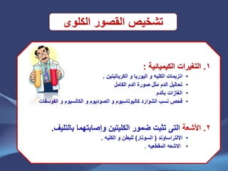 ‫الكلوى‬ ‫القصور‬ ‫تشخٌص‬
1.‫الكٌمٌائٌة‬ ‫التغٌرات‬:
•‫انزٌمات‬‫الكلٌه‬‫و‬‫الٌو‬‫ر‬‫ٌا‬‫و‬‫الكرٌاتٌنٌن‬.
•‫الدم‬ ‫تحالٌل‬‫الكامل‬ ‫الدم‬ ‫صورة‬ ‫مثل‬
•‫بالدم‬ ‫الغازات‬
•‫نسب‬ ‫فحص‬‫الشوارد‬‫كالبوتاسٌوم‬‫الصودٌوم‬ ‫و‬‫و‬‫الكالسٌوم‬‫و‬‫الفوسفات‬
2.‫األشعة‬‫التى‬‫بالتلٌف‬ ‫وإصابتهما‬ ‫الكلٌتٌن‬ ‫ضمور‬ ‫تثبت‬.
•‫االلتراساوند‬(‫السونار‬)‫للبطن‬‫و‬‫الكلٌه‬.
•‫االشعه‬‫المقطعٌه‬.
 