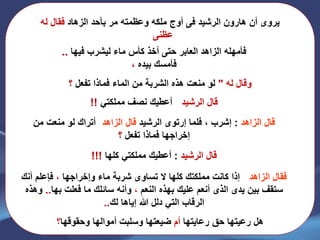 ‫الرشٌد‬ ‫هارون‬ ‫أن‬ ‫ٌروى‬‫فى‬‫الزهاد‬ ‫بأحد‬ ‫مر‬ ‫وعظمته‬ ‫ملكه‬ ‫أوج‬‫له‬ ‫فقال‬
‫عظنى‬..
‫فٌها‬ ‫لٌشرب‬ ‫ماء‬ ‫كأس‬ ‫أخذ‬ ‫حتى‬ ‫العابر‬ ‫الزاهد‬ ‫فأمهله‬..
‫بٌده‬ ‫فأمسك‬،
‫له‬ ‫وقال‬"‫تفعل‬ ‫فماذا‬ ‫الماء‬ ‫من‬ ‫الشربة‬ ‫هذه‬ ‫منعت‬ ‫لو‬‫؟‬
‫الرشٌد‬ ‫قال‬:ً‫مملكت‬ ‫نصف‬ ‫أعطٌك‬!!
‫الزاهد‬ ‫قال‬:‫إشرب‬‫فلما‬ ،‫إرتوى‬‫الرشٌد‬‫الزاهد‬ ‫قال‬:‫من‬ ‫منعت‬ ‫لو‬ ‫أتراك‬
‫تفعل‬ ‫فماذا‬ ‫إخراجها‬‫؟‬
‫الرشٌد‬ ‫قال‬:‫كلها‬ ً‫مملكت‬ ‫أعطٌك‬!!!
‫الزاهد‬ ‫فقال‬:‫وإخراجها‬ ‫ماء‬ ‫شربة‬ ‫تساوى‬ ‫ال‬ ‫كلها‬ ‫مملكتك‬ ‫كانت‬ ‫إذا‬،‫فإعلم‬‫أنك‬
‫بٌن‬ ‫ستقف‬‫ٌدى‬‫الذى‬‫النعم‬ ‫بهذه‬ ‫علٌك‬ ‫أنعم‬،‫فعلت‬ ‫ما‬ ‫سائلك‬ ‫وأنه‬‫بها‬..‫وهذه‬
‫إٌاها‬ ‫هللا‬ ‫دلل‬ ً‫الت‬ ‫الرقاب‬‫لك‬..
‫رعاٌتها‬ ‫حق‬ ‫رعٌتها‬ ‫هل‬‫أم‬‫وحقوقها‬ ‫أموالها‬ ‫وسلبت‬ ‫ضٌعتها‬‫؟‬
 