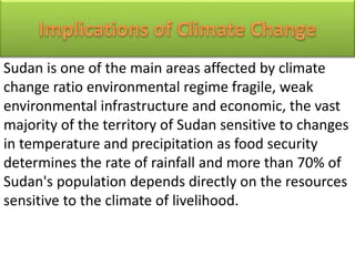 Sudan is one of the main areas affected by climate
change ratio environmental regime fragile, weak
environmental infrastructure and economic, the vast
majority of the territory of Sudan sensitive to changes
in temperature and precipitation as food security
determines the rate of rainfall and more than 70% of
Sudan's population depends directly on the resources
sensitive to the climate of livelihood.
 