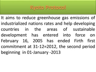 It aims to reduce greenhouse gas emissions of
industrialized nations rates and help developing
countries in the areas of sustainable
development has entered into force on
February 16, 2005 has ended Firth first
commitment at 31-12=2012, the second period
beginning in 01-January -2013
 