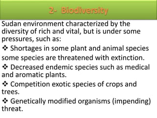 Sudan environment characterized by the
diversity of rich and vital, but is under some
pressures, such as:
 Shortages in some plant and animal species
some species are threatened with extinction.
 Decreased endemic species such as medical
and aromatic plants.
 Competition exotic species of crops and
trees.
 Genetically modified organisms (impending)
threat.
 