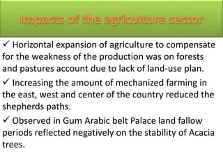  Horizontal expansion of agriculture to compensate
for the weakness of the production was on forests
and pastures account due to lack of land-use plan.
 Increasing the amount of mechanized farming in
the east, west and center of the country reduced the
shepherds paths.
 Observed in Gum Arabic belt Palace land fallow
periods reflected negatively on the stability of Acacia
trees.
 