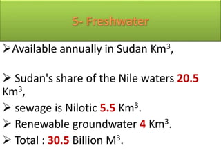 Available annually in Sudan Km3,
 Sudan's share of the Nile waters 20.5
Km3,
 sewage is Nilotic 5.5 Km3.
 Renewable groundwater 4 Km3.
 Total : 30.5 Billion M3.
 