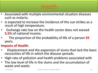 • Associated with multiple environmental situation diseases
such as malaria.
• Is expected to increase the incidence of the sun strikes as a
result of high temperature.
• Exchange rate low on the health sector does not exceed
3.5% of national income.
• The proportion of the probability of life of a person 55
years.
Impacts of Health:
• Displacement and the expansion of slums that lack the basic
necessities of life in which the disease spreads.
• High rate of pollution and health problems associated with
• The low level of life in the slums and the accumulation of
waste and waste.
3/26/2015 28SUDAN CLIMATE CHANGE IMPACTS
 