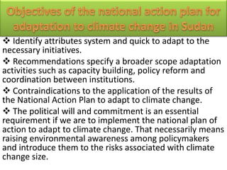  Identify attributes system and quick to adapt to the
necessary initiatives.
 Recommendations specify a broader scope adaptation
activities such as capacity building, policy reform and
coordination between institutions.
 Contraindications to the application of the results of
the National Action Plan to adapt to climate change.
 The political will and commitment is an essential
requirement if we are to implement the national plan of
action to adapt to climate change. That necessarily means
raising environmental awareness among policymakers
and introduce them to the risks associated with climate
change size.
 