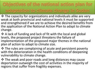  The capacity for organizations and individuals alike are very
weak at both provincial and national levels it must be supported
and strengthened if we are to achieve the desired benefits from
the application of the National Action Plan to adapt to climate
change.
 A lack of funding and lack of fit with the local and global
levels, the proposed project threatens the failure of
implementation of the proposed major themes in the national
plan of action to adapt to climate size.
 The rules are complaining of acute and persistent poverty
with the deterioration in the health conditions of deepening
vulnerability to climate change.
 The weak and poor roads and long distances may cause
deportation outweigh the cost of activities in the majority of
regions that suffer from fragility expenses.
 