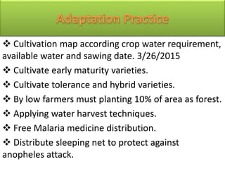  Cultivation map according crop water requirement,
available water and sawing date. 3/26/2015
 Cultivate early maturity varieties.
 Cultivate tolerance and hybrid varieties.
 By low farmers must planting 10% of area as forest.
 Applying water harvest techniques.
 Free Malaria medicine distribution.
 Distribute sleeping net to protect against
anopheles attack.
 