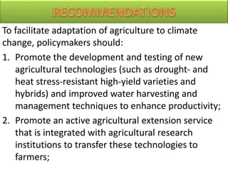 To facilitate adaptation of agriculture to climate
change, policymakers should:
1. Promote the development and testing of new
agricultural technologies (such as drought- and
heat stress-resistant high-yield varieties and
hybrids) and improved water harvesting and
management techniques to enhance productivity;
2. Promote an active agricultural extension service
that is integrated with agricultural research
institutions to transfer these technologies to
farmers;
 