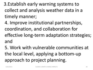 3.Establish early warning systems to
collect and analysis weather data in a
timely manner;
4. Improve institutional partnerships,
coordination, and collaboration for
effective long-term adaptation strategies;
and
5. Work with vulnerable communities at
the local level, applying a bottom-up
approach to project planning.
3/26/2015 39SUDAN CLIMATE CHANGE IMPACTS
 