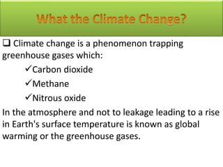  Climate change is a phenomenon trapping
greenhouse gases which:
Carbon dioxide
Methane
Nitrous oxide
In the atmosphere and not to leakage leading to a rise
in Earth's surface temperature is known as global
warming or the greenhouse gases.
 
