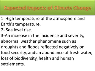 1- High temperature of the atmosphere and
Earth's temperature.
2- Sea level rise.
3-An increase in the incidence and severity,
abnormal weather phenomena such as
droughts and floods reflected negatively on
food security, and an abundance of fresh water,
loss of biodiversity, health and human
settlements.
 
