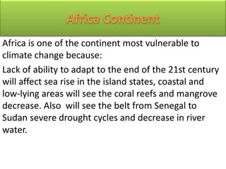 Africa is one of the continent most vulnerable to
climate change because:
Lack of ability to adapt to the end of the 21st century
will affect sea rise in the island states, coastal and
low-lying areas will see the coral reefs and mangrove
decrease. Also will see the belt from Senegal to
Sudan severe drought cycles and decrease in river
water.
 