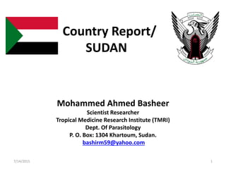 Country Report/
SUDAN
Mohammed Ahmed Basheer
Scientist Researcher
Tropical Medicine Research Institute (TMRI)
Dept. Of Parasitology
P. O. Box: 1304 Khartoum, Sudan.
bashirm59@yahoo.com
7/14/2015 1
 