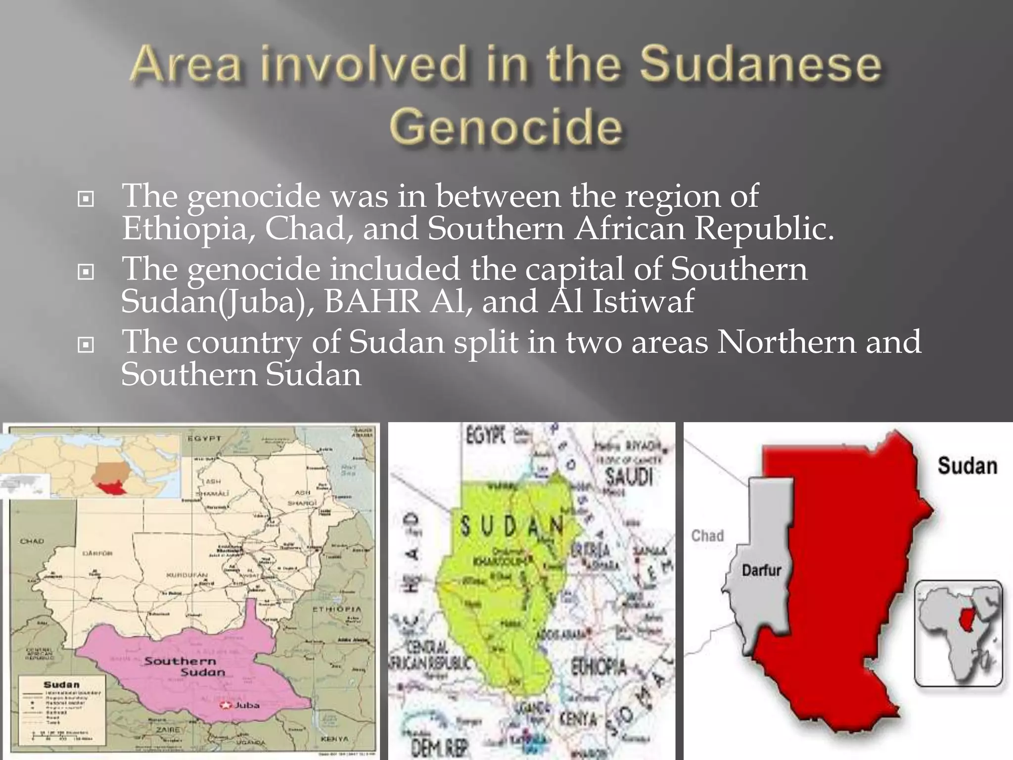    The genocide was in between the region of
    Ethiopia, Chad, and Southern African Republic.
   The genocide included the capital of Southern
    Sudan(Juba), BAHR Al, and Al Istiwaf
   The country of Sudan split in two areas Northern and
    Southern Sudan
 