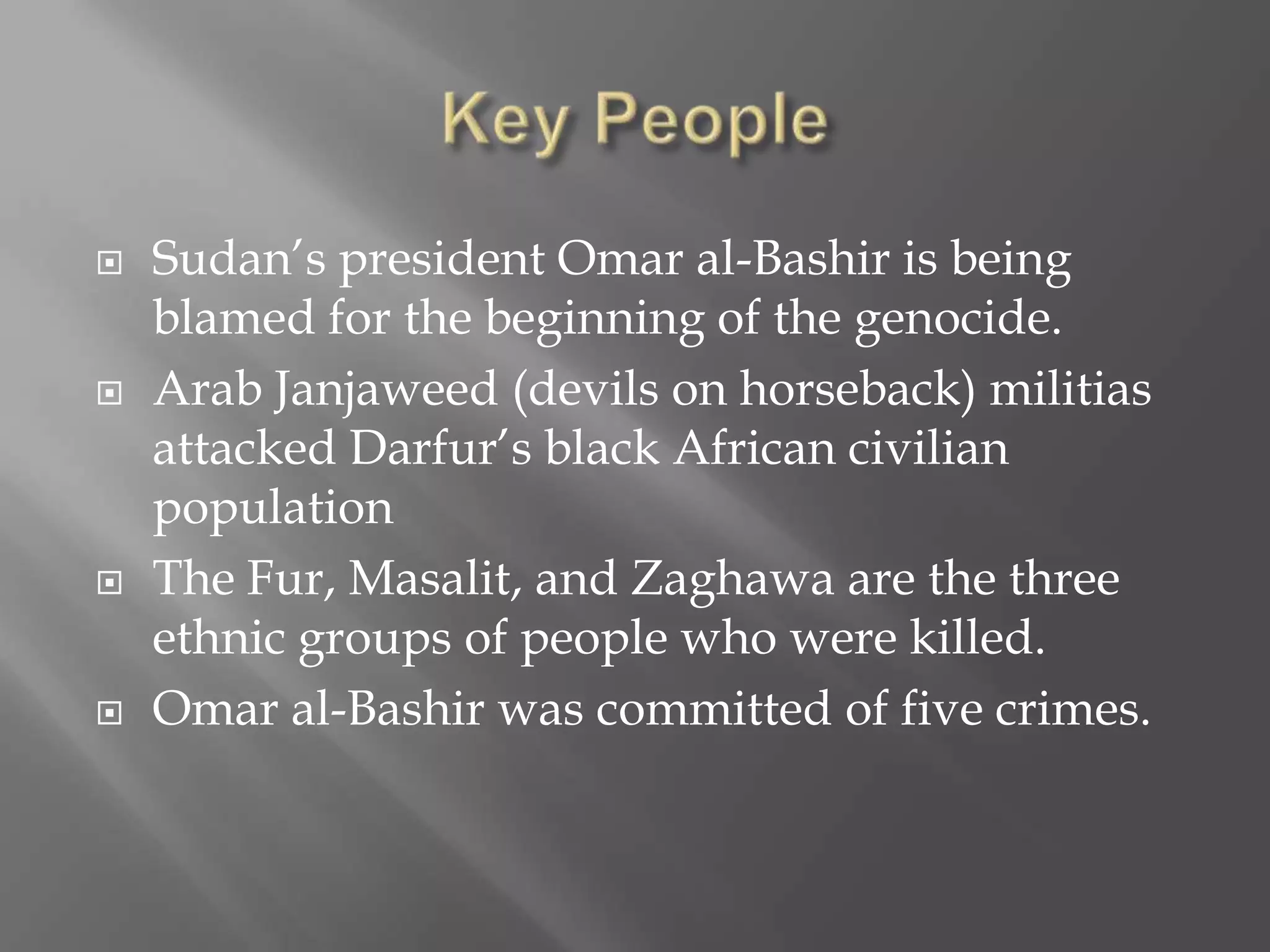    Sudan’s president Omar al-Bashir is being
    blamed for the beginning of the genocide.
   Arab Janjaweed (devils on horseback) militias
    attacked Darfur’s black African civilian
    population
   The Fur, Masalit, and Zaghawa are the three
    ethnic groups of people who were killed.
   Omar al-Bashir was committed of five crimes.
 