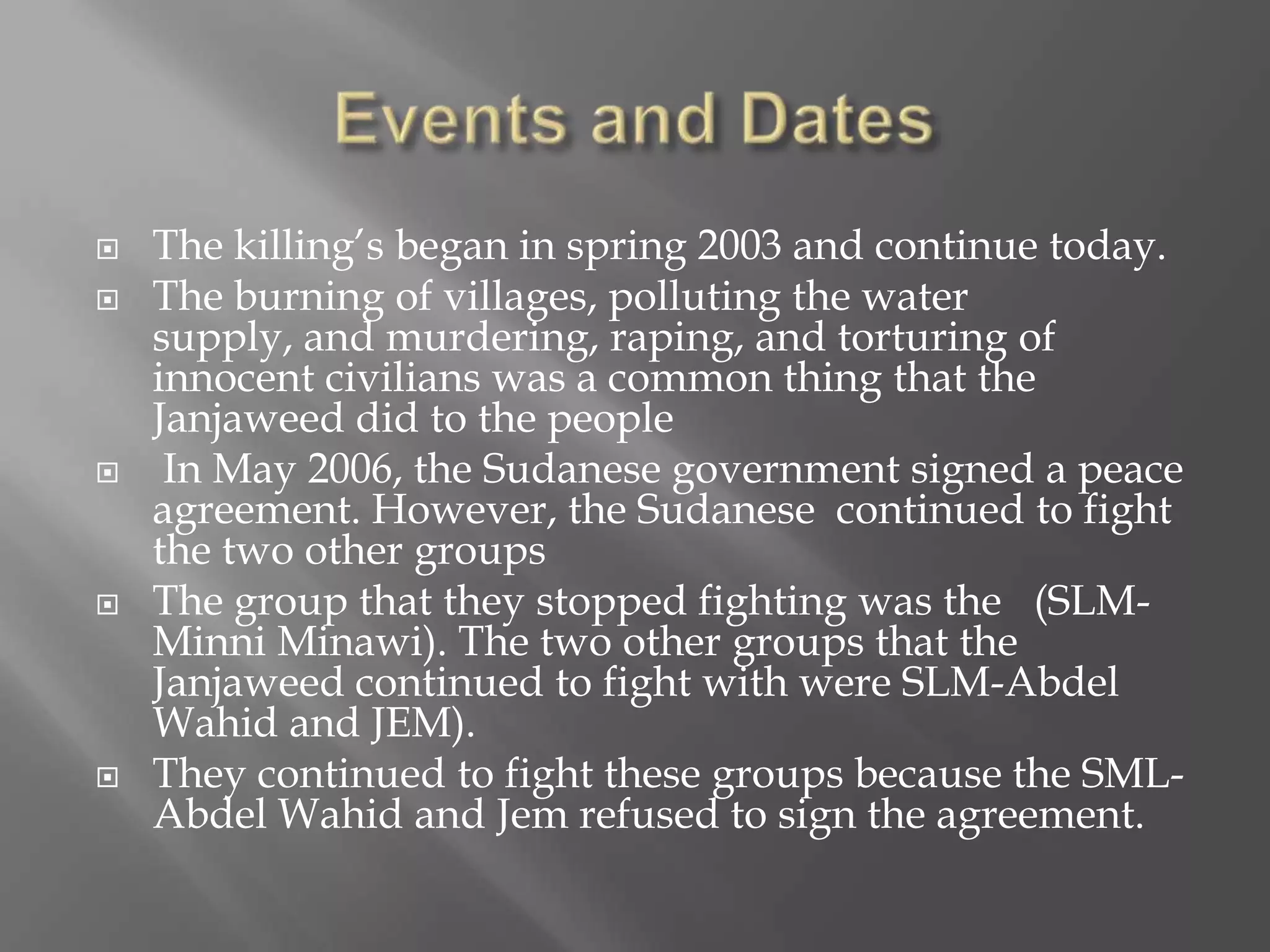    The killing’s began in spring 2003 and continue today.
   The burning of villages, polluting the water
    supply, and murdering, raping, and torturing of
    innocent civilians was a common thing that the
    Janjaweed did to the people
    In May 2006, the Sudanese government signed a peace
    agreement. However, the Sudanese continued to fight
    the two other groups
   The group that they stopped fighting was the (SLM-
    Minni Minawi). The two other groups that the
    Janjaweed continued to fight with were SLM-Abdel
    Wahid and JEM).
   They continued to fight these groups because the SML-
    Abdel Wahid and Jem refused to sign the agreement.
 