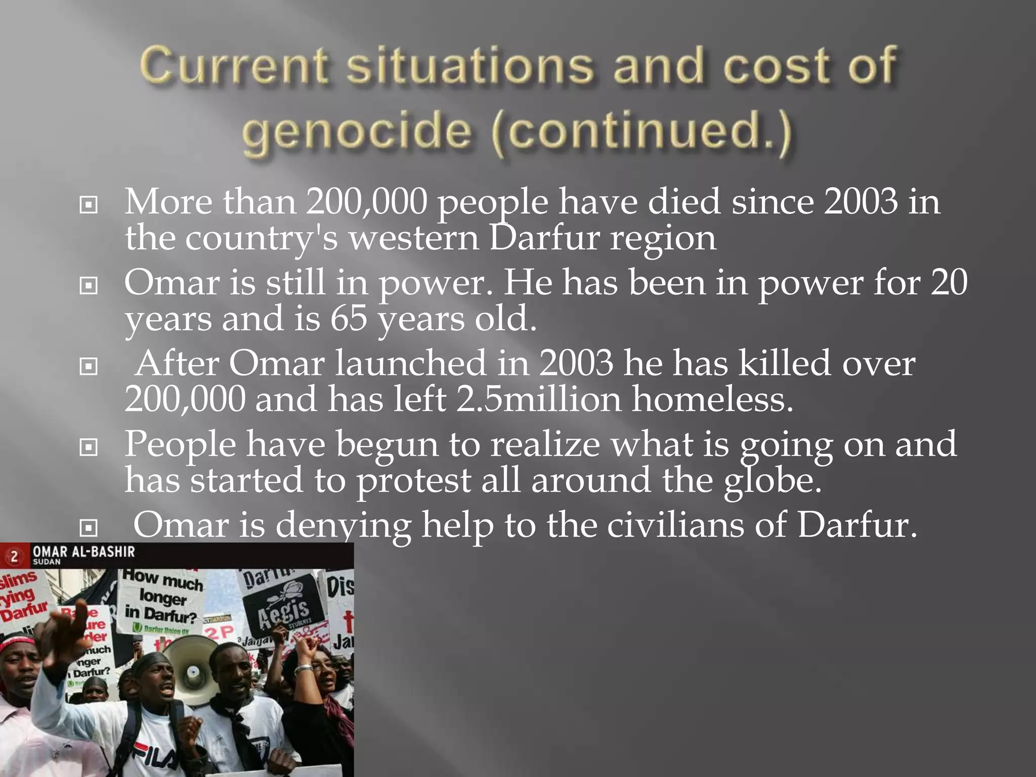    More than 200,000 people have died since 2003 in
    the country's western Darfur region
   Omar is still in power. He has been in power for 20
    years and is 65 years old.
    After Omar launched in 2003 he has killed over
    200,000 and has left 2.5million homeless.
   People have begun to realize what is going on and
    has started to protest all around the globe.
    Omar is denying help to the civilians of Darfur.
 