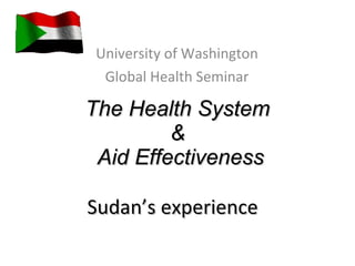 The Health System  &  Aid Effectiveness Sudan’s experience  University of Washington Global Health Seminar 