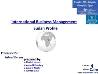 International Business Management
                  Sudan Profile




Professor Dr.:
   Ashraf Emam
                 prepared by:
                 1-   Khaled Nazeer
                 2-
                 3-
                      Amin El Khodary
                      Amir El Naghy
                                              Cohort :
                                                         4
                 4-   Ahmed Galal
                                                Group:   Cairo
                                          Date: November 2012
 