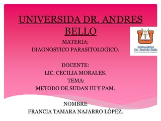 UNIVERSIDA DR. ANDRES
BELLO
MATERIA:
DIAGNOSTICO PARASITOLOGICO.
DOCENTE:
LIC. CECILIA MORALES.
TEMA:
METODO DE SUDAN III Y PAM.
NOMBRE
FRANCIA TAMARA NAJARRO LÓPEZ.
 