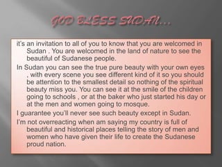 it’s an invitation to all of you to know that you are welcomed in
     Sudan . You are welcomed in the land of nature to see the
     beautiful of Sudanese people.
In Sudan you can see the true pure beauty with your own eyes
     , with every scene you see different kind of it so you should
     be attention to the smallest detail so nothing of the spiritual
     beauty miss you. You can see it at the smile of the children
     going to schools , or at the baker who just started his day or
     at the men and women going to mosque.
I guarantee you’ll never see such beauty except in Sudan.
I’m not overreacting when am saying my country is full of
     beautiful and historical places telling the story of men and
     women who have given their life to create the Sudanese
     proud nation.
 