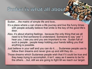 Sudan….the matrix of simple life and love..
It’s a place where u can share a life journey and live the funny times
     with people actually believe that smile is the key of the good life’s
     door.
Also, it’s about sharing feelings . because the only thing that we all
     need is to find someone to understand. Someone to say ‘yes’’ I
     hear you ,I see you and you are important to me . Sudan full of
     such a people , people keep holding your hands telling you that
     anything is possible.
Just believe in your self and you can do it….. Sudanese people use to
     follow their dreams and never give up and still they do…..
Those dreams which Sudanese people wish that if it could be true and
     they keep trying to accomplish, it isn’t easy as it seems to be for
     the others….but, still we are going to fight till we reach our target.
 