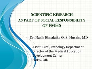 SCIENTIFIC RESEARCH
AS PART OF SOCIAL RESPONSIBILITY
            OF FMHS


     Dr. Nazik Elmalaika O. S. Husain, MD

      Assist. Prof., Pathology Department
      Director of the Medical Education
      Development Center
      FMHS, OIU
 