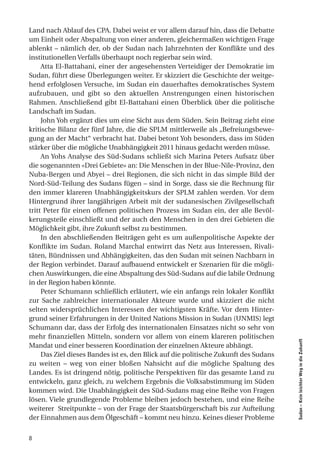 Land nach Ablauf des CPA. Dabei weist er vor allem darauf hin, dass die Debatte
um Einheit oder Abspaltung von einer anderen, gleichermaßen wichtigen Frage
ablenkt – nämlich der, ob der Sudan nach Jahrzehnten der Konflikte und des
institutionellen Verfalls überhaupt noch regierbar sein wird.
     Atta El-Battahani, einer der angesehensten Verteidiger der Demokratie im
Sudan, führt diese Überlegungen weiter. Er skizziert die Geschichte der weitge-
hend erfolglosen Versuche, im Sudan ein dauerhaftes demokratisches System
aufzubauen, und gibt so den aktuellen Anstrengungen einen historischen
Rahmen. Anschließend gibt El-Battahani einen Überblick über die politische
Landschaft im Sudan.
     John Yoh ergänzt dies um eine Sicht aus dem Süden. Sein Beitrag zieht eine
kritische Bilanz der fünf Jahre, die die SPLM mittlerweile als „Befreiungsbewe-
gung an der Macht“ verbracht hat. Dabei betont Yoh besonders, dass im Süden
stärker über die mögliche Unabhängigkeit 2011 hinaus gedacht werden müsse.
     An Yohs Analyse des Süd-Sudans schließt sich Marina Peters Aufsatz über
die sogenannten «Drei Gebiete» an: Die Menschen in der Blue-Nile-Provinz, den
Nuba-Bergen und Abyei – drei Regionen, die sich nicht in das simple Bild der
Nord-Süd-Teilung des Sudans fügen – sind in Sorge, dass sie die Rechnung für
den immer klareren Unabhängigkeitskurs der SPLM zahlen werden. Vor dem
Hintergrund ihrer langjährigen Arbeit mit der sudanesischen Zivilgesellschaft
tritt Peter für einen offenen politischen Prozess im Sudan ein, der alle Bevöl-
kerungsteile einschließt und der auch den Menschen in den drei Gebieten die
Möglichkeit gibt, ihre Zukunft selbst zu bestimmen.
     In den abschließenden Beiträgen geht es um außenpolitische Aspekte der
Konflikte im Sudan. Roland Marchal entwirrt das Netz aus Interessen, Rivali-
täten, Bündnissen und Abhängigkeiten, das den Sudan mit seinen Nachbarn in
der Region verbindet. Darauf aufbauend entwickelt er Szenarien für die mögli-
chen Auswirkungen, die eine Abspaltung des Süd-Sudans auf die labile Ordnung
in der Region haben könnte.
     Peter Schumann schließlich erläutert, wie ein anfangs rein lokaler Konflikt
zur Sache zahlreicher internationaler Akteure wurde und skizziert die nicht
selten widersprüchlichen Interessen der wichtigsten Kräfte. Vor dem Hinter-
grund seiner Erfahrungen in der United Nations Mission in Sudan (UNMIS) legt
Schumann dar, dass der Erfolg des internationalen Einsatzes nicht so sehr von
mehr finanziellen Mitteln, sondern vor allem von einem klareren politischen
                                                                                      Sudan – Kein leichter Weg in die Zukunft




Mandat und einer besseren Koordination der einzelnen Akteure abhängt.
     Das Ziel dieses Bandes ist es, den Blick auf die politische Zukunft des Sudans
zu weiten – weg von einer bloßen Nahsicht auf die mögliche Spaltung des
Landes. Es ist dringend nötig, politische Perspektiven für das gesamte Land zu
entwickeln, ganz gleich, zu welchem Ergebnis die Volksabstimmung im Süden
kommen wird. Die Unabhängigkeit des Süd-Sudans mag eine Reihe von Fragen
lösen. Viele grundlegende Probleme bleiben jedoch bestehen, und eine Reihe
weiterer Streitpunkte – von der Frage der Staatsbürgerschaft bis zur Aufteilung
der Einnahmen aus dem Ölgeschäft – kommt neu hinzu. Keines dieser Probleme


8
 