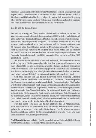 hätte der Süden die Kontrolle über die Ölfelder auf seinem Staatsgebiet, der
     Export jedoch würde weiter – zumindest in den nächsten Jahren – durch
     Pipelines und Häfen im Norden erfolgen. In jedem Fall muss eine Regelung
     über die Grenzziehung und die Teilung der Einnahmen gefunden werden;
     nur so ist ein erneuter bewaffneter Konflikt zu vermeiden.

     Das Öl und die Entwicklung

     Der rasche Anstieg der Ölexporte hat die Wirtschaft Sudans verändert. Die
     Wachstumsraten des Bruttoinlandsprodukts (BIP) beliefen sich 2006 und
     2007 auf jeweils über zehn Prozent. Das hat einen Boom im Dienstleistungs-
     sektor und im Baugewerbe ausgelöst. In anderen Bereichen ist das Bild
     weniger beeindruckend, so in der Landwirtschaft, in der nach wie vor etwa
     80 Prozent aller Beschäftigten arbeiten. Dem Internationalen Währungs-
     font (IWF) zufolge hatte das Öl im Jahr 2008 einen Anteil von 95 Prozent
     an den Exporten und von 60 Prozent an den Regierungseinnahmen; der
     Sudan ist dadurch besonders anfällig, wenn die Ölpreise – wie ab Mitte 2008
     geschehen – fallen.
         Im Süden ist die offizielle Wirtschaft schwach, die Steuereinnahmen
     sind gering, und die Regierung bezieht fast ihre gesamten Einnahmen aus
     dem Ölgeschäft. Da die Institutionen wenig effizient sind und Korruption
     weit verbreitet ist, läuft ein unabhängiger Süd-Sudan Gefahr, vollständig
     von Importen abhängig und ein Opfer des «Ressourcenfluchs» zu werden,
     dem schon andere Rohstoff exportierende Wirtschaften erlegen sind.
         Seit 2005 hat sich der Süd-Sudan mehr und mehr Richtung Ostafrika
     orientiert. Firmen und Fachkräfte aus Uganda, Kenia und Tansania spielen
     im Süden schon jetzt eine entscheidende Rolle. Ein unabhängiger Süd-Sudan
     würde sich wahrscheinlich noch enger an Ostafrika anschließen, vermutlich
     aber ein bloßer Markt für den Import von Gütern und Dienstleistungen bleiben.
     Zugleich macht das Öl den Süd-Sudan für seine ostafrikanischen Nachbarn
     sehr attraktiv. Die kenianische Regierung bemüht sich zur Zeit, China davon
     zu überzeugen, einen Transportkorridor zu bauen, der Juba durch eine Straße
     (und vielleicht durch eine Pipeline) mit einem neuen Seehafen verbinden soll,
     den man in Lamu, an der kenianischen Nordostküste, plant.
                                                                                     Sudan – Kein leichter Weg in die Zukunft




         Für den Nord- wie den Süd-Sudan eröffnet das Öl Möglichkeiten,
     sich wirtschaftlich zu entwickeln und bilaterale Kooperationen einzu-
     gehen. Es ist aber auch ein großer Risikofaktor. Das Öl könnte zu neuen
     Konflikten führen, sollten die Grenzstreitigkeiten und die Frage, wie man
     die Einnahmen teilt, nicht gelöst werden.

     Axel Harneit-Sievers ist Leiter des Regionalbüros der Heinrich-Böll-Stiftung
     für Ostafrika und das Horn von Afrika in Nairobi, Kenia.



98
 