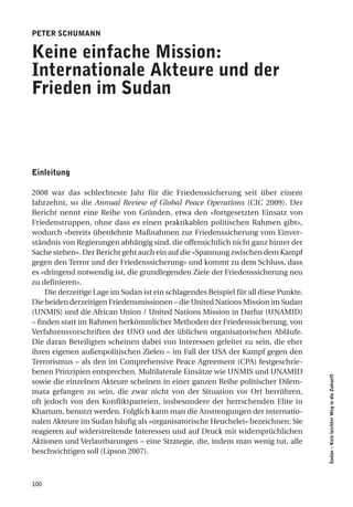 Peter Schumann

Keine einfache mission:
internationale akteure und der
frieden im Sudan



einleitung

2008 war das schlechteste Jahr für die Friedenssicherung seit über einem
Jahrzehnt, so die Annual Review of Global Peace Operations (CIC 2009). Der
Bericht nennt eine Reihe von Gründen, etwa den «fortgesetzten Einsatz von
Friedenstruppen, ohne dass es einen praktikablen politischen Rahmen gibt»,
wodurch «bereits überdehnte Maßnahmen zur Friedenssicherung vom Einver-
ständnis von Regierungen abhängig sind, die offensichtlich nicht ganz hinter der
Sache stehen». Der Bericht geht auch ein auf die «Spannung zwischen dem Kampf
gegen den Terror und der Friedenssicherung» und kommt zu dem Schluss, dass
es «dringend notwendig ist, die grundlegenden Ziele der Friedenssicherung neu
zu definieren».
     Die derzeitige Lage im Sudan ist ein schlagendes Beispiel für all diese Punkte.
Die beiden derzeitigen Friedensmissionen – die United Nations Mission im Sudan
(UNMIS) und die African Union / United Nations Mission in Darfur (UNAMID)
– finden statt im Rahmen herkömmlicher Methoden der Friedenssicherung, von
Verfahrensvorschriften der UNO und der üblichen organisatorischen Abläufe.
Die daran Beteiligten scheinen dabei von Interessen geleitet zu sein, die eher
ihren eigenen außenpolitischen Zielen – im Fall der USA der Kampf gegen den
Terrorismus – als den im Comprehensive Peace Agreement (CPA) festgeschrie-
benen Prinzipien entsprechen. Multilaterale Einsätze wie UNMIS und UNAMID
                                                                                       Sudan – Kein leichter Weg in die Zukunft




sowie die einzelnen Akteure scheinen in einer ganzen Reihe politischer Dilem-
mata gefangen zu sein, die zwar nicht von der Situation vor Ort herrühren,
oft jedoch von den Konfliktparteien, insbesondere der herrschenden Elite in
Khartum, benutzt werden. Folglich kann man die Anstrengungen der internatio-
nalen Akteure im Sudan häufig als «organisatorische Heuchelei» bezeichnen: Sie
reagieren auf widerstreitende Interessen und auf Druck mit widersprüchlichen
Aktionen und Verlautbarungen – eine Strategie, die, indem man wenig tut, alle
beschwichtigen soll (Lipson 2007).



100
 