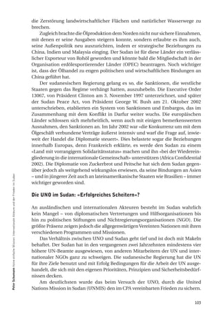 die Zerstörung landwirtschaftlicher Flächen und natürlicher Wasserwege zu
                                                                                         brechen.
                                                                                              Zugleich brachte die Ölproduktion dem Norden nicht nur sichere Einnahmen,
                                                                                         mit denen er seine Ausgaben steigern konnte, sondern erlaubte es ihm auch,
                                                                                         seine Außenpolitik neu auszurichten, indem er strategische Beziehungen zu
                                                                                         China, Indien und Malaysia einging. Der Sudan ist für diese Länder ein verläss-
                                                                                         licher Exporteur von Rohöl geworden und könnte bald die Mitgliedschaft in der
                                                                                         Organisation erdölexportierender Länder (OPEC) beantragen. Noch wichtiger
                                                                                         ist, dass der Ölhandel zu engen politischen und wirtschaftlichen Bindungen an
                                                                                         China geführt hat.
                                                                                              Der sudanesischen Regierung gelang es so, die Sanktionen, die westliche
                                                                                         Staaten gegen das Regime verhängt hatten, auszuhebeln. Die Executive Order
                                                                                         13067, von Präsident Clinton am 3. November 1997 unterzeichnet, und später
                                                                                         der Sudan Peace Act, von Präsident George W. Bush am 21. Oktober 2002
                                                                                         unterschrieben, etablierten ein System von Sanktionen und Embargos, das im
                                                                                         Zusammenhang mit dem Konflikt in Darfur weiter wuchs. Die europäischen
                                                                                         Länder schlossen sich mehrheitlich, wenn auch mit einigen bemerkenswerten
                                                                                         Ausnahmen, den Sanktionen an. Im Jahr 2002 war «die Konkurrenz um mit dem
                                                                                         Ölgeschäft verbundene Verträge äußerst intensiv und warf die Frage auf, inwie-
                                                                                         weit der Handel die Diplomatie steuert». Dies belastete sogar die Beziehungen
                                                                                         innerhalb Europas, denn Frankreich erklärte, es werde den Sudan zu einem
                                                                                         «Land mit vorrangigem Solidaritätsstatus» machen und ihn «bei der Wiederein-
                                                                                         gliederung in die internationale Gemeinschaft» unterstützen (Africa Confidential
                                                                                         2002). Die Diplomatie von Zuckerbrot und Peitsche hat sich dem Sudan gegen-
                                                                                         über jedoch als weitgehend wirkungslos erwiesen, da seine Bindungen an Asien
Peter Schumann Keine einfache Mission: Internationale Akteure und der Frieden im Sudan




                                                                                         – und in jüngerer Zeit auch an lateinamerikanische Staaten wie Brasilien – immer
                                                                                         wichtiger geworden sind.

                                                                                         die uno im Sudan: «erfolgreiches Scheitern»?

                                                                                         An ausländischen und internationalen Akteuren besteht im Sudan wahrlich
                                                                                         kein Mangel – von diplomatischen Vertretungen und Hilfsorganisationen bis
                                                                                         hin zu politischen Stiftungen und Nichtregierungsorganisationen (NGO). Die
                                                                                         größte Präsenz zeigen jedoch die allgegenwärtigen Vereinten Nationen mit ihren
                                                                                         verschiedenen Programmen und Missionen.
                                                                                             Das Verhältnis zwischen UNO und Sudan geht tief und ist doch mit Makeln
                                                                                         behaftet. Der Sudan hat in den vergangenen zwei Jahrzehnten mindestens vier
                                                                                         höhere UN-Beamte ausgewiesen, von anderen Mitarbeitern der UN und inter-
                                                                                         nationaler NGOs ganz zu schweigen. Die sudanesische Regierung hat die UN
                                                                                         für ihre Ziele benutzt und mit Erfolg Bedingungen für die Arbeit der UN ausge-
                                                                                         handelt, die sich mit den eigenen Prioritäten, Prinzipien und Sicherheitsbedürf-
                                                                                         nissen decken.
                                                                                             Am deutlichsten wurde das beim Versuch der UNO, durch die United
                                                                                         Nations Mission in Sudan (UNMIS) den im CPA vereinbarten Frieden zu sichern.


                                                                                                                                                                      103
 