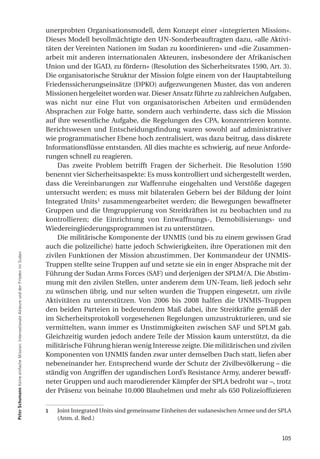 unerprobten Organisationsmodell, dem Konzept einer «integrierten Mission».
                                                                                         Dieses Modell bevollmächtigte den UN-Sonderbeauftragten dazu, «alle Aktivi-
                                                                                         täten der Vereinten Nationen im Sudan zu koordinieren» und «die Zusammen-
                                                                                         arbeit mit anderen internationalen Akteuren, insbesondere der Afrikanischen
                                                                                         Union und der IGAD, zu fördern» (Resolution des Sicherheitsrates 1590, Art. 3).
                                                                                         Die organisatorische Struktur der Mission folgte einem von der Hauptabteilung
                                                                                         Friedenssicherungseinsätze (DPKO) aufgezwungenen Muster, das von anderen
                                                                                         Missionen hergeleitet worden war. Dieser Ansatz führte zu zahlreichen Aufgaben,
                                                                                         was nicht nur eine Flut von organisatorischen Arbeiten und ermüdenden
                                                                                         Absprachen zur Folge hatte, sondern auch verhinderte, dass sich die Mission
                                                                                         auf ihre wesentliche Aufgabe, die Regelungen des CPA, konzentrieren konnte.
                                                                                         Berichtswesen und Entscheidungsfindung waren sowohl auf administrativer
                                                                                         wie programmatischer Ebene hoch zentralisiert, was dazu beitrug, dass diskrete
                                                                                         Informationsflüsse entstanden. All dies machte es schwierig, auf neue Anforde-
                                                                                         rungen schnell zu reagieren.
                                                                                             Das zweite Problem betrifft Fragen der Sicherheit. Die Resolution 1590
                                                                                         benennt vier Sicherheitsaspekte: Es muss kontrolliert und sichergestellt werden,
                                                                                         dass die Vereinbarungen zur Waffenruhe eingehalten und Verstöße dagegen
                                                                                         untersucht werden; es muss mit bilateralen Gebern bei der Bildung der Joint
                                                                                         Integrated Units1 zusammengearbeitet werden; die Bewegungen bewaffneter
                                                                                         Gruppen und die Umgruppierung von Streitkräften ist zu beobachten und zu
                                                                                         kontrollieren; die Einrichtung von Entwaffnungs-, Demobilisierungs- und
                                                                                         Wiedereingliederungsprogrammen ist zu unterstützen.
                                                                                             Die militärische Komponente der UNMIS (und bis zu einem gewissen Grad
                                                                                         auch die polizeiliche) hatte jedoch Schwierigkeiten, ihre Operationen mit den
Peter Schumann Keine einfache Mission: Internationale Akteure und der Frieden im Sudan




                                                                                         zivilen Funktionen der Mission abzustimmen. Der Kommandeur der UNMIS-
                                                                                         Truppen stellte seine Truppen auf und setzte sie ein in enger Absprache mit der
                                                                                         Führung der Sudan Arms Forces (SAF) und derjenigen der SPLM/A. Die Abstim-
                                                                                         mung mit den zivilen Stellen, unter anderem dem UN-Team, ließ jedoch sehr
                                                                                         zu wünschen übrig, und nur selten wurden die Truppen eingesetzt, um zivile
                                                                                         Aktivitäten zu unterstützen. Von 2006 bis 2008 halfen die UNMIS-Truppen
                                                                                         den beiden Parteien in bedeutendem Maß dabei, ihre Streitkräfte gemäß der
                                                                                         im Sicherheitsprotokoll vorgesehenen Regelungen umzustrukturieren, und sie
                                                                                         vermittelten, wann immer es Unstimmigkeiten zwischen SAF und SPLM gab.
                                                                                         Gleichzeitig wurden jedoch andere Teile der Mission kaum unterstützt, da die
                                                                                         militärische Führung hieran wenig Interesse zeigte. Die militärischen und zivilen
                                                                                         Komponenten von UNMIS fanden zwar unter demselben Dach statt, liefen aber
                                                                                         nebeneinander her. Entsprechend wurde der Schutz der Zivilbevölkerung – die
                                                                                         ständig von Angriffen der ugandischen Lord’s Resistance Army, anderer bewaff-
                                                                                         neter Gruppen und auch marodierender Kämpfer der SPLA bedroht war –, trotz
                                                                                         der Präsenz von beinahe 10.000 Blauhelmen und mehr als 650 Polizeioffizieren

                                                                                         1   Joint Integrated Units sind gemeinsame Einheiten der sudanesischen Armee und der SPLA
                                                                                             (Anm. d. Red.)


                                                                                                                                                                              105
 
