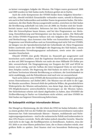 zu keiner vorrangigen Aufgabe der Mission. Die Folgen waren gravierend: 2008
und 2009 wurden im Süd-Sudan mehr Zivilisten getötet als in Darfur.
    Auch die zivile Komponente der UNMIS hinkte ihren Aufgaben hinterher –
und das, obwohl reichlich Einsatzkräfte vorhanden waren, sowohl in Khartum,
wie auch in fünf Außenstellen und mobilen Teams im gesamten Sudan. Die Infor-
mationen, die über Radio Myraya ausgestrahlt werden, erreichten im Süd-Sudan
die Bevölkerung außerhalb von Juba erst ab 2008; im Norden wird der Sende-
betrieb immer noch behindert. Reformen bei den Sicherheitskräften kamen
über die Entwurfsphase kaum hinaus, und bei den Programmen zur Abrüs-
tung, Demobilisierung und Reintegration war das kaum anders. Die Mehrzahl
der zivilen UNMIS-Programme befasst sich mit Aufgaben der «Überwachung
und Beobachtung»; dazu kommen eine Reihe von humanitären Programmen.
Programme zum Wiederaufbau und zur Entwicklung sind nicht Teil von UNMIS;
sie hängen von der Spendenbereitschaft der Geberländer ab. Diese Programme
leiden zusehends unter der Unfähigkeit der Regierung des Süd-Sudans, einen
funktionierenden Verwaltungsapparat aufzubauen, sowie unter der zuneh-
menden Unsicherheit.
    Obwohl UNMIS eine große Mission ist, finanziell gut ausgestattet und
inzwischen auch etabliert, sind die Ergebnisse durchwachsen und, gemessen
an den seit 2005 bezogenen Mitteln von mehr als einer Milliarde US-Dollar pro
Jahr, unzureichend. Die Umgruppierung von Truppen der SAF und SPLM ist
immer noch strittig, und der Aufbau der Joint Integrated Units ist weit hinter
dem Zeitplan zurück. Die Regierung des Süd-Sudans ist nicht in der Lage, die
auf ihrem Territorium lebende Bevölkerung zu schützen, die Gerichtsbarkeit ist
nicht unabhängig, und die Polizeidienste sind nach wie vor unzureichend.
    Nach sechs Jahren weist UNMIS alle Kennzeichen eines «erfolgreich geschei-
terten Unternehmens» auf (Seibel 2007). Die Mission war oft nicht in der Lage,
ihr Mandat auszuüben. Dennoch fehlt der politische Willen, die grundsätzlichen
Widersprüche der Mission aufzuarbeiten, was daran liegt, dass die wichtigsten
UN-Mitgliedsstaaten unterschiedliche Erwartungen an die Mission haben.
Der Sicherheitsrat scheint sich damit abgefunden zu haben, dass UNAMID die
Zivilbevölkerung in Darfur vor Gräueltaten nicht schützt, und dass UNMIS im
Süd-Sudan nur begrenzt Unterstützung liefern kann.

die Sudanpolitik wichtiger internationaler akteure
                                                                                    Sudan – Kein leichter Weg in die Zukunft




Der Mangel an Abstimmung, der die Arbeit der UNO im Sudan behindert, rührt
zu einem großen Teil von der Vielfalt der (manchmal unvereinbaren) nationalen
Interessen her. Viele internationale Akteure – Staaten, multilaterale und Nicht-
regierungsorganisationen – sind in die sudanesische Politik und insbesondere in
den CPA-Prozess verstrickt. Nicht alle haben jedoch dasselbe Gewicht. Manche
sind nicht in der Lage, die Konfliktparteien zu beeinflussen. Anderen, etwa der
EU, fehlt es an einer klaren politischen Linie, die es ihnen erlauben würde, eine
größere Rolle zu spielen. Zwei Staaten sind von besonderer Bedeutung und


106
 