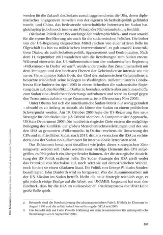werden für die Zukunft des Sudans ausschlaggebend sein: die USA, deren diplo-
                                                                                         matisches Engagement zuweilen von der eigenen Sicherheitspolitik gefährdet
                                                                                         wurde, und China, das bedeutende wirtschaftliche Interessen im Sudan hat,
                                                                                         gleichzeitig jedoch noch immer am Prinzip der Nichteinmischung festhält.
                                                                                              Die Sudan-Politik der USA war lange Zeit widersprüchlich – und zwar sowohl
                                                                                         für die eigene Bevölkerung wie auch für die sudanesischen Politiker. Die bisher
                                                                                         von der US-Regierung eingesetzten Mittel reichen von einer aktiven Rolle im
                                                                                         Ölgeschäft bis hin zu militärischen Interventionen2, es gab sowohl konstruk-
                                                                                         tiven Dialog, als auch Isolationspolitik, Appeasement und Konfrontation. Nach
                                                                                         dem 11. September 2001 wandelten sich die Beziehungen zum Sudan erneut.
                                                                                         Während einerseits das US-Außenministerium der sudanesischen Regierung
                                                                                         «Völkermord» in Darfur vorwarf3, wurde andererseits ihre Zusammenarbeit mit
                                                                                         dem Pentagon und den höchsten Ebenen der Geheimdienste intensiv wie nie
                                                                                         zuvor. Generalmajor Salah Gosh, der Chef der sudanesischen Geheimdienste,
                                                                                         besuchte wiederholt seine Kollegen in Washington. Außenministerin Condo-
                                                                                         leezza Rice forderte im April 2005 in einem Schreiben die sudanesische Regie-
                                                                                         rung dazu auf, den Konflikt in Darfur zu beenden, erklärte aber auch, man hoffe,
                                                                                         zum Sudan eine «fruchtbare Beziehung» aufzubauen und setze im Kampf gegen
                                                                                         den Terrorismus auf eine «enge Zusammenarbeit» (Democracy Now 2005).
                                                                                              Unter Obama hat sich die amerikanische Sudan-Politik nur wenig geändert
                                                                                         – obwohl es zu Anfang so aussah, als könne der Sudan zu einem politischen
                                                                                         Schwerpunkt werden. Am 19. Oktober 2009 legte die US-Regierung ihre neue
                                                                                         Strategie für den Sudan dar («A Critical Moment, A Comprehensive Approach»,
                                                                                         US State Department 2009). Sie hat drei strategische Ziele: erstens die endgültige
                                                                                         Beilegung des Konflikts, der groben Menschenrechtsverletzungen und des von
Peter Schumann Keine einfache Mission: Internationale Akteure und der Frieden im Sudan




                                                                                         den USA so genannten «Völkermords» in Darfur; zweitens die Umsetzung des
                                                                                         CPA und ein friedlicher Sudan nach 2011; drittens versuchen die USA zu verhin-
                                                                                         dern, dass der Sudan ein Zufluchtsort für internationale Terroristen wird.
                                                                                              Das Dokument beschreibt detailliert wie jedes dieser strategischen Ziele
                                                                                         umgesetzt werden soll. Dabei werden zwar wichtige Elemente des CPA aufge-
                                                                                         griffen, es fehlt jedoch ein übergreifender Rahmen, der die strategische Ausrich-
                                                                                         tung der US-Politik erahnen ließe. Die Sudan-Strategie der USA greift weder
                                                                                         das Protokoll von Machakos auf, noch setzt sie auf demokratischen Wandel,
                                                                                         noch fordert sie einen säkularen Staat. Die Politik von George W. Bushs Sonder-
                                                                                         beauftragten John Danforth wird so fortgesetzt. Was die Zusammenarbeit mit
                                                                                         der UN-Mission im Sudan betrifft, bleibt die neue Strategie reichlich vage, es
                                                                                         gibt jedoch einige Bezüge auf die Arbeit von UNAMID. Insgesamt hat man den
                                                                                         Eindruck, dass für die USA im sudanesischen Friedensprozess die UNO keine
                                                                                         große Rolle spielt.


                                                                                         2   Beispiele sind die Bombardierung der pharmazeutischen Fabrik El Shifa in Khartum im
                                                                                             August 1998 und die militärische Unterstützung der SPLA seit 2005.
                                                                                         3   Das bezieht sich auf Colin Powells Erklärung vor dem Senatskomitee für außenpolitische
                                                                                             Beziehungen am 9. September 2004.


                                                                                                                                                                               107
 