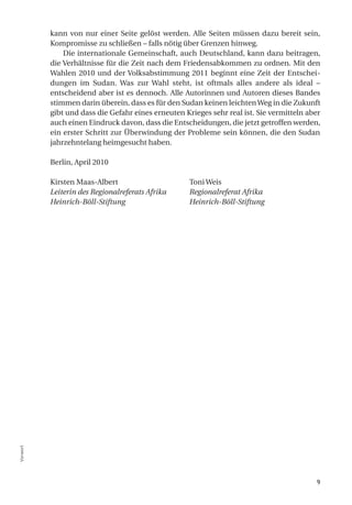 kann von nur einer Seite gelöst werden. Alle Seiten müssen dazu bereit sein,
          Kompromisse zu schließen – falls nötig über Grenzen hinweg.
              Die internationale Gemeinschaft, auch Deutschland, kann dazu beitragen,
          die Verhältnisse für die Zeit nach dem Friedensabkommen zu ordnen. Mit den
          Wahlen 2010 und der Volksabstimmung 2011 beginnt eine Zeit der Entschei-
          dungen im Sudan. Was zur Wahl steht, ist oftmals alles andere als ideal –
          entscheidend aber ist es dennoch. Alle Autorinnen und Autoren dieses Bandes
          stimmen darin überein, dass es für den Sudan keinen leichten Weg in die Zukunft
          gibt und dass die Gefahr eines erneuten Krieges sehr real ist. Sie vermitteln aber
          auch einen Eindruck davon, dass die Entscheidungen, die jetzt getroffen werden,
          ein erster Schritt zur Überwindung der Probleme sein können, die den Sudan
          jahrzehntelang heimgesucht haben.

          Berlin, April 2010

          Kirsten Maas-Albert                       Toni Weis
          Leiterin des Regionalreferats Afrika      Regionalreferat Afrika
          Heinrich-Böll-Stiftung                    Heinrich-Böll-Stiftung
Vorwort




                                                                                          9
 