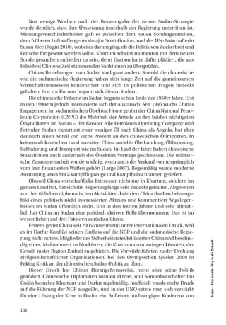 Nur wenige Wochen nach der Bekanntgabe der neuen Sudan-Strategie
wurde deutlich, dass ihre Umsetzung innerhalb der Regierung umstritten ist.
Meinungsverschiedenheiten gab es zwischen dem neuen Sondergesandten,
dem früheren Luftwaffengeneralmajor Scott Gration, und der UN-Botschafterin
Susan Rice (Rogin 2010), wobei es darum ging, ob die Politik von Zuckerbrot und
Peitsche fortgesetzt werden sollte. Khartum scheint momentan mit dem neuen
Sondergesandten zufrieden zu sein, denn Gration hatte dafür plädiert, die aus
Präsident Clintons Zeit stammenden Sanktionen zu überprüfen.
    Chinas Beziehungen zum Sudan sind ganz anders. Sowohl die chinesische
wie die sudanesische Regierung haben sich lange Zeit auf die gemeinsamen
Wirtschaftsinteressen konzentriert und sich in politischen Fragen bedeckt
gehalten. Erst vor Kurzem begann sich dies zu ändern.
    Die chinesische Präsenz im Sudan begann schon Ende der 1950er Jahre. Erst
in den 1990ern jedoch intensivierte sich der Austausch. Seit 1995 wuchs Chinas
Engagement im sudanesischen Ölsektor. Heute gehört der China National Petro-
leum Corporation (CNPC) die Mehrheit der Anteile an den beiden wichtigsten
Ölsyndikaten im Sudan – der Greater Nile Petroleum Operating Company und
Petrodar. Sudan exportiert zwar weniger Öl nach China als Angola, hat aber
dennoch einen Anteil von sechs Prozent an den chinesischen Ölimporten. In
keinem afrikanischen Land investiert China soviel in Ölerkundung, Ölförderung,
Raffinierung und Transport wie im Sudan. Im Lauf der Jahre haben chinesische
Staatsfirmen auch außerhalb des Ölsektors Verträge geschlossen. Die militäri-
sche Zusammenarbeit wurde wichtig, wozu auch der Verkauf von ursprünglich
vom Iran finanzierten Waffen gehört (Large 2007). Regelmäßig wurde moderne
Ausrüstung, etwa MiG-Kampfflugzeuge und Kampfhubschrauber, geliefert.
    Obwohl China wirtschaftliche Interessen nicht nur in Khartum, sondern im
ganzen Land hat, hat sich die Regierung lange sehr bedeckt gehalten. Abgesehen
von den üblichen diplomatischen Aktivitäten, kultiviert China das Erscheinungs-
bild eines politisch nicht interessierten Akteurs und kommentiert Angelegen-
heiten im Sudan öffentlich nicht. Erst in den letzten Jahren und sehr allmäh-
lich hat China im Sudan eine politisch aktivere Rolle übernommen. Das ist im
wesentlichen auf drei Faktoren zurückzuführen.
    Erstens geriet China seit 2005 zunehmend unter internationalen Druck, weil
es im Darfur-Konflikt seinen Einfluss auf die NCP und die sudanesische Regie-
rung nicht nutzte. Mitglieder des Sicherheitsrates kritisierten China und beschul-
                                                                                     Sudan – Kein leichter Weg in die Zukunft




digten es, Maßnahmen zu blockieren, die Khartum dazu zwingen könnten, der
Gewalt in der Region Einhalt zu gebieten. Die Vorwürfe führten zu der Drohung
zivilgesellschaftlicher Organisationen, bei den Olympischen Spielen 2008 in
Peking Kritik an der chinesischen Sudan-Politik zu üben.
    Dieser Druck hat Chinas Herangehensweise, nicht aber seine Politik
geändert. Chinesische Diplomaten wurden aktiver, und Sonderbotschafter Liu
Guijin besuchte Khartum und Darfur regelmäßig. Inoffiziell wurde mehr Druck
auf die Führung der NCP ausgeübt, und in der UNO setzte man sich verstärkt
für eine Lösung der Krise in Darfur ein. Auf einer hochrangigen Konferenz von


108
 