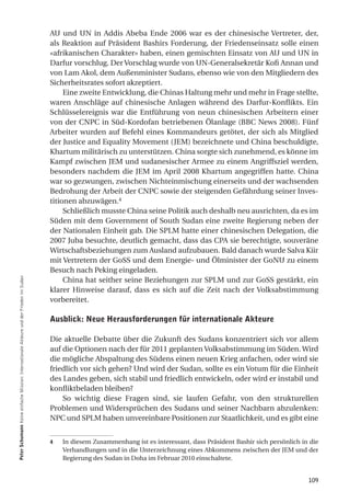 AU und UN in Addis Abeba Ende 2006 war es der chinesische Vertreter, der,
                                                                                         als Reaktion auf Präsident Bashirs Forderung, der Friedenseinsatz solle einen
                                                                                         «afrikanischen Charakter» haben, einen gemischten Einsatz von AU und UN in
                                                                                         Darfur vorschlug. Der Vorschlag wurde von UN-Generalsekretär Kofi Annan und
                                                                                         von Lam Akol, dem Außenminister Sudans, ebenso wie von den Mitgliedern des
                                                                                         Sicherheitsrates sofort akzeptiert.
                                                                                              Eine zweite Entwicklung, die Chinas Haltung mehr und mehr in Frage stellte,
                                                                                         waren Anschläge auf chinesische Anlagen während des Darfur-Konflikts. Ein
                                                                                         Schlüsselereignis war die Entführung von neun chinesischen Arbeitern einer
                                                                                         von der CNPC in Süd-Kordofan betriebenen Ölanlage (BBC News 2008). Fünf
                                                                                         Arbeiter wurden auf Befehl eines Kommandeurs getötet, der sich als Mitglied
                                                                                         der Justice and Equality Movement (JEM) bezeichnete und China beschuldigte,
                                                                                         Khartum militärisch zu unterstützen. China sorgte sich zunehmend, es könne im
                                                                                         Kampf zwischen JEM und sudanesischer Armee zu einem Angriffsziel werden,
                                                                                         besonders nachdem die JEM im April 2008 Khartum angegriffen hatte. China
                                                                                         war so gezwungen, zwischen Nichteinmischung einerseits und der wachsenden
                                                                                         Bedrohung der Arbeit der CNPC sowie der steigenden Gefährdung seiner Inves-
                                                                                         titionen abzuwägen.4
                                                                                              Schließlich musste China seine Politik auch deshalb neu ausrichten, da es im
                                                                                         Süden mit dem Government of South Sudan eine zweite Regierung neben der
                                                                                         der Nationalen Einheit gab. Die SPLM hatte einer chinesischen Delegation, die
                                                                                         2007 Juba besuchte, deutlich gemacht, dass das CPA sie berechtigte, souveräne
                                                                                         Wirtschaftsbeziehungen zum Ausland aufzubauen. Bald danach wurde Salva Kiir
                                                                                         mit Vertretern der GoSS und dem Energie- und Ölminister der GoNU zu einem
                                                                                         Besuch nach Peking eingeladen.
Peter Schumann Keine einfache Mission: Internationale Akteure und der Frieden im Sudan




                                                                                              China hat seither seine Beziehungen zur SPLM und zur GoSS gestärkt, ein
                                                                                         klarer Hinweise darauf, dass es sich auf die Zeit nach der Volksabstimmung
                                                                                         vorbereitet.

                                                                                         ausblick: neue herausforderungen für internationale akteure

                                                                                         Die aktuelle Debatte über die Zukunft des Sudans konzentriert sich vor allem
                                                                                         auf die Optionen nach der für 2011 geplanten Volksabstimmung im Süden. Wird
                                                                                         die mögliche Abspaltung des Südens einen neuen Krieg anfachen, oder wird sie
                                                                                         friedlich vor sich gehen? Und wird der Sudan, sollte es ein Votum für die Einheit
                                                                                         des Landes geben, sich stabil und friedlich entwickeln, oder wird er instabil und
                                                                                         konfliktbeladen bleiben?
                                                                                             So wichtig diese Fragen sind, sie laufen Gefahr, von den strukturellen
                                                                                         Problemen und Widersprüchen des Sudans und seiner Nachbarn abzulenken:
                                                                                         NPC und SPLM haben unvereinbare Positionen zur Staatlichkeit, und es gibt eine


                                                                                         4   In diesem Zusammenhang ist es interessant, dass Präsident Bashir sich persönlich in die
                                                                                             Verhandlungen und in die Unterzeichnung eines Abkommens zwischen der JEM und der
                                                                                             Regierung des Sudan in Doha im Februar 2010 einschaltete.


                                                                                                                                                                                109
 