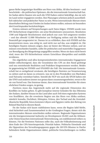 ganze Reihe langwieriger Konflikte am Horn von Afrika. All dies bestimmt – und
beschränkt – die politischen Optionen, die die internationale Gemeinschaft hat.
Im Sudan aktive Staaten wie auch die UNO haben zuletzt bekräftigt, das sie sich
im Land weiter engagieren werden. Ihre Planungen scheinen jedoch ausschließ-
lich taktischer und praktischer Natur zu sein. Wenn internationale Akteure einen
dauerhaften Beitrag zum Frieden im Sudan leisten wollen, müssen sie besonders
drei Gesichtspunkte berücksichtigen.
     Erstens müssen auf Versprechungen auch Taten folgen. UNMIS wurde vom
UN-Sicherheitsrat eingerichtet, um seine Resolutionen umzusetzen. Resolution
1590 und folgende Resolutionen sind jedoch nur zum Teil umgesetzt worden
– und das obwohl 12.000 Mitarbeiter zur Verfügung stehen und die Mission
finanziell gut ausgestattet ist. Daraus ist zu schließen, dass sich UNMIS auf das
konzentrieren muss, was nötig ist, und nicht nur auf das, was möglich ist. Die
beteiligten Staaten müssen zeigen, dass sie hinter der Mission stehen, und sie
müssen entschieden handeln, sollte ihr politisches und materielles Engagement
zur Beendigung des Bürgerkriegs angegriffen werden. Wenn sie dazu nicht bereit
sind, muss der UN-Sicherheitsrat seinen Entschluss überprüfen und notfalls
revidieren.
     Ein zögerliches und allzu kompromissbereites internationales Engagement
duldet stillschweigend, dass die Grundsätze des CPA an den Rand gedrängt
und neu entstehende Realitäten und Praktiken hingenommen werden. Beides
ist gegenwärtig bei UNMIS und UNAMID der Fall. Die internationale Gemein-
schaft hat es weitgehend versäumt, die beteiligten Parteien zur Verantwortung
zu ziehen und sie daran zu erinnern, was sie in den Protokollen von Machakos
und Naivasha vereinbart haben. Sowohl die NCP wie auch die SPLM haben mit
der UNO und anderen immer nur genau dann zusammengearbeitet, wenn es für
sie von Vorteil war. Das Interesse daran, dass internationale Vermittler für einen
ehrlichen Frieden sorgen, ist gering.
     Zweitens muss das Augenmerk mehr auf die regionale Dimension des
Konflikts im Sudan gehen. Es gibt komplexe interne Gründen für das Dilemma
des Sudans, darüber hinaus ist das Land aber auch Teil eines regionalen Systems
von Konflikten, das die erweiterte Region um das Horn von Afrika umfasst,
nämlich Somalia, Dschibuti, Äthiopien, Eritrea, den Tschad und die Zentralaf-
rikanische Republik; hinzu kommen Libyen und Ägypten (siehe den Beitrag von
Roland Marchal in diesem Band).
                                                                                     Sudan – Kein leichter Weg in die Zukunft




     Da der Sudan sich kaum stabilisieren kann, wenn die Region labil bleibt,
sind Sicherheit und Zusammenarbeit in der Großregion Fragen, denen sich die
internationalen Akteure entschieden stellen müssen. Regionale Organisationen
wie die Intergovernmental Authority on Development (IGAD) und die Afrikani-
sche Union brauchen internationale Unterstützung, um stabilisierend wirken zu
können. Für die Vereinten Nationen sollte das, nach der Volksabstimmung und
dem Ende der CPA-Interimsperiode, Priorität haben. Politische Einwände und
die Opposition des Verwaltungsapparats gegen die AU/UN-Mission in Darfur
behindern beide Organisationen dabei, politische Entscheidungen zu treffen


110
 
