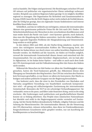 und zu handeln. Die Folgen sind gravierend. Die Beziehungen zwischen UN und
                                                                                         AU müssen auf politischer wie organisatorischer Ebene unbedingt verbessert
                                                                                         werden. Beispiele aus anderen Regionen haben gezeigt: Es ist möglich, Konflikte
                                                                                         regional zu managen. Die Organisation für Sicherheit und Zusammenarbeit in
                                                                                         Europa (OSZE) kann für die IGAD-Region sicher nicht einfach als Vorbild dienen,
                                                                                         aber ihr Erfolg hat gezeigt, dass ein regionaler Ansatz funktionieren und interne
                                                                                         Konflikte lösen helfen kann.
                                                                                             Schließlich, und das ist vielleicht am wichtigsten, müssen die internationalen
                                                                                         Akteure eine gemeinsame politische Vision für die Zeit nach 2011 finden. Den
                                                                                         Sicherheitsbedürfnissen der Menschen in den verschiedenen Konfliktzonen wird
                                                                                         man weder durch die Parole «ein Land – zwei Systeme» gerecht, noch dadurch,
                                                                                         dass man die Abspaltung des Südens unterstützt. Auch die vielen Konflikten im
                                                                                         Sudan zugrunde liegenden Probleme der Marginalisierung und Unterentwick-
                                                                                         lung werden so nicht gelöst.
                                                                                             In den Jahren 2004 und 2005, als der Darfur-Krieg eskalierte, machte sich
                                                                                         unter den wichtigsten internationalen Kräften die Überzeugung breit, der
                                                                                         Konflikt im Sudan könne nur durch einen von außen bewirkten Regimewechsel
                                                                                         beendet werden. Im Hinblick auf die Aussicht, im Süden sei Frieden möglich,
                                                                                         verwarf die internationale Gemeinschaft diesen Ansatz und entschied sich für
                                                                                         Zusammenarbeit. Ein von außen bewirkter «Regimewechsel», wie im Irak oder
                                                                                         in Afghanistan, ist im Sudan keine Option – und sollte es auch nach dem Ende
                                                                                         der CPA-Interimsperiode und der Volksabstimmung über den Status des Südens
                                                                                         nicht werden.
                                                                                             Während die Menschen im Süd-Sudan vor allem der Unabhängigkeit entge-
                                                                                         gensehen, hatten die Nord-Sudanesen gehofft, das Abkommen könne dem
Peter Schumann Keine einfache Mission: Internationale Akteure und der Frieden im Sudan




                                                                                         Übergang zur Demokratie den Weg bereiten. Das CPA hat zwischen den Parteien
                                                                                         kein Vertrauen geschaffen, es war ihnen vor allem ein Instrument, ihre Macht zu
                                                                                         festigen und andere politische Gruppen von der Regierung fernzuhalten.
                                                                                             Das bedeutet auch, dass die einst in den Protokollen von Machakos und
                                                                                         Naivasha ausgeführte Vorstellung von Staatlichkeit zusehends kompromit-
                                                                                         tiert wird – oft genug mit stillschweigender Zustimmung der internationalen
                                                                                         Gemeinschaft. Besonders die NCP ist ein schwieriger Verhandlungspartner: Sie
                                                                                         verhandelt, wenn es ihr passt, und führt (oder finanziert) Krieg, wenn es ihr nötig
                                                                                         erscheint. Alle Forderungen nach politischem und gesellschaftlichem Wandel
                                                                                         konnte sie so bislang abwehren. Das Projekt eines islamischen Nationalstaats
                                                                                         hat überlebt und stößt in der Regierungspartei wieder vermehrt auf Zustim-
                                                                                         mung. Auf der Stecke bleiben demokratische Teilhabe, religiöse Toleranz und die
                                                                                         Achtung der Menschenrechte. Die internationalen Akteure, die die Umsetzung
                                                                                         des CPA überwachen, müssen sicherstellen, dass diese im Friedensabkommen
                                                                                         festgeschriebenen Grundwerte nicht geopfert werden, nur um kurzfristig die
                                                                                         Konfliktparteien zu beschwichtigen.




                                                                                                                                                                        111
 
