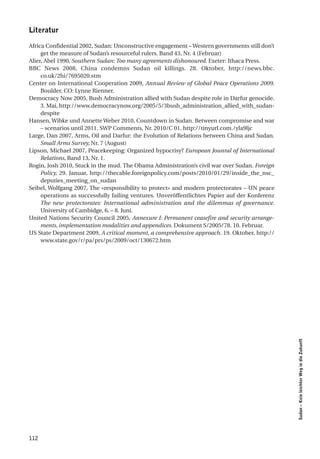 literatur

Africa Confidential 2002, Sudan: Unconstructive engagement – Western governments still don’t
     get the measure of Sudan’s resourceful rulers. Band 43, Nr. 4 (Februar)
Alier, Abel 1990, Southern Sudan: Too many agreements dishonoured. Exeter: Ithaca Press.
BBC News 2008, China condemns Sudan oil killings. 28. Oktober, http://news.bbc.
     co.uk/2hi/7695020.stm
Center on International Cooperation 2009, Annual Review of Global Peace Operations 2009.
     Boulder, CO: Lynne Rienner.
Democracy Now 2005, Bush Administration allied with Sudan despite role in Darfur genocide.
     3. Mai, http://www.democracynow.org/2005/5/3bush_administration_allied_with_sudan-
     despite
Hansen, Wibke und Annette Weber 2010, Countdown in Sudan. Between compromise and war
     – scenarios until 2011. SWP Comments, Nr. 2010/C 01. http://tinyurl.com./yla9ljc
Large, Dan 2007, Arms, Oil and Darfur: the Evolution of Relations between China and Sudan.
     Small Arms Survey, Nr. 7 (August)
Lipson, Michael 2007, Peacekeeping: Organized hypocrisy? European Jounral of International
     Relations, Band 13, Nr. 1.
Rogin, Josh 2010, Stuck in the mud. The Obama Administration’s civil war over Sudan. Foreign
     Policy, 29. Januar, http://thecable.foreignpolicy.com/posts/2010/01/29/inside_the_nsc_
     deputies_meeting_on_sudan
Seibel, Wolfgang 2007, The «responsibility to protect» and modern protectorates – UN peace
     operations as successfully failing ventures. Unveröffentlichtes Papier auf der Konferenz
     The new protectorates: International administration and the dilemmas of governance.
     University of Cambidge, 6. – 8. Juni.
United Nations Security Council 2005, Annexure I: Permanent ceasefire and security arrange-
     ments, implementation modalities and appendices. Dokument S/2005/78. 10. Februar.
US State Department 2009, A critical moment, a comprehensive approach. 19. Oktober, http://
     www.state.gov/r/pa/prs/ps/2009/oct/130672.htm




                                                                                                Sudan – Kein leichter Weg in die Zukunft




112
 