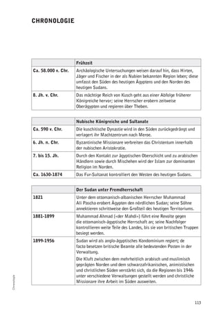 chronologie




                                   frühzeit
              ca. 58.000 v. chr.   Archäologische Untersuchungen weisen darauf hin, dass Hirten,
                                   Jäger und Fischer in der als Nubien bekannten Region leben; diese
                                   umfasst den Süden des heutigen Ägyptens und den Norden des
                                   heutigen Sudans.
              8. Jh. v. chr.       Das mächtige Reich von Kusch geht aus einer Abfolge früherer
                                   Königreiche hervor; seine Herrscher erobern zeitweise
                                   Oberägypten und regieren über Theben.


                                   nubische Königreiche und Sultanate
              ca. 590 v. chr.      Die kuschitische Dynastie wird in den Süden zurückgedrängt und
                                   verlagert ihr Machtzentrum nach Meroe.
              6. Jh. n. chr.       Byzantinische Missionare verbreiten das Christentum innerhalb
                                   der nubischen Aristokratie.
              7. bis 15. Jh.       Durch den Kontakt zur ägyptischen Oberschicht und zu arabischen
                                   Händlern sowie durch Mischehen wird der Islam zur dominanten
                                   Religion im Norden.
              ca. 1630-1874        Das Fur-Sultanat kontrolliert den Westen des heutigen Sudans.


                                   der Sudan unter fremdherrschaft
              1821                 Unter dem ottomanisch-albanischen Herrscher Muhammad
                                   Ali Pascha erobert Ägypten den nördlichen Sudan; seine Söhne
                                   annektieren schrittweise den Großteil des heutigen Territoriums.
              1881-1899            Muhammad Ahmad («der Mahdi») führt eine Revolte gegen
                                   die ottomanisch-ägyptische Herrschaft an; seine Nachfolger
                                   kontrollieren weite Teile des Landes, bis sie von britischen Truppen
                                   besiegt werden.
              1899-1956            Sudan wird als anglo-ägyptisches Kondominium regiert; de
                                   facto besetzen britische Beamte alle bedeutenden Posten in der
                                   Verwaltung.
                                   Die Kluft zwischen dem mehrheitlich arabisch und muslimisch
                                   geprägten Norden und dem schwarzafrikanischen, animistischen
                                   und christlichen Süden verstärkt sich, da die Regionen bis 1946
                                   unter verschiedene Verwaltungen gestellt werden und christliche
Chronologie




                                   Missionare ihre Arbeit im Süden ausweiten.



                                                                                                      113
 