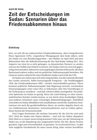 alex de Waal

Zeit der entscheidungen im
Sudan: Szenarien über das
friedensabkommen hinaus



einleitung

Jetzt, wo sich die im sudanesischen Friedensabkommen, dem Comprehensive
Peace Agreement (CPA), vorgesehene Übergangszeit dem Ende nähert, steht
der Sudan vor zwei Bewährungsproben – den Wahlen im April 2010 und dem
Referendum über die Selbstbestimmung für den Süd-Sudan Anfang 2011. Den
Gegnern von einst ist es nicht gelungen, zu dynamischen Partnern zu werden
und aus der Vielfalt eine Einheit zu formen. Der Sudan wird von zwei sich gegen-
seitig misstrauenden, defensiven und ausgelaugten Parteien beherrscht, die ihren
Besitzstand wahren wollen und ein politisches Nullsummenspiel betreiben. Die
Chancen stehen schlecht für einen friedlichen Sudan nach Ende des CPA.
    Im Sudan war und ist man sich nicht einig darüber, was die nationale Identität
des Landes ausmacht. Selbst herausragende Ereignisse – die Unabhängigkeit
1956, das Friedensabkommen 2005 – werden unterschiedlich gesehen. Hinzu
kommen politische Nullsummenspiele: Jede Regierung versucht, verschiedene
Interessengruppen unter einen Hut zu bekommen oder ihre Vorstellungen in
der Verfassung zu verankern – und jede scheitert dabei unweigerlich. Der politi-
sche Spielraum im Sudan ist gering. Wenn das Land bislang vor dem Ausein-
anderbrechen bewahrt werden konnte, so nur durch einen beständigen Dialog
und endloses Schachern unter schwierigen Rahmenbedingungen. Schließlich
schwinden im Sudan allmählich und unaufhaltsam sowohl die staatlichen Insti-
                                                                                     Sudan – Kein leichter Weg in die Zukunft




tutionen wie auch die gesellschaftlichen Sitten; sie werden abgelöst durch ein
von Geldinteressen bestimmtes, internationalisiertes und an Lobbys gebun-
denes System der Vetternwirtschaft.
    Zwei Fragen bestimmen die meisten Szenarien für die Zeit bis und nach
2011: Wird der Sudan eine Nation bleiben – wird sich der Süden abspalten?
Und: Wird es zu einem neuen Krieg kommen? Geht man von der Stimmung im
Süden aus, ist die Abspaltung eine ausgemachte Sache. Die Zeit, diesen Prozess
geordnet, legal und einvernehmlich zu gestalten, ist erschreckend kurz. Es gibt
viele mögliche Unruheherde für einen neuen Krieg. Jeder weitere bewaffnete


10
 