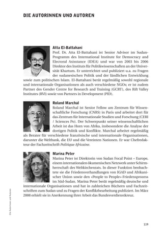 die autorinnen und autoren




                                                atta el-Battahani
                                                 Prof. Dr. Atta El-Battahani ist Senior Advisor im Sudan-
                                                 Programm des International Institute for Democracy and
                                                 Electoral Asisstance (IDEA) und war von 2003 bis 2006
                                                 Direktor des Instituts für Politikwissenschaften an der Univer-
                                                 sität Khartum. Er unterrichtet und publiziert u.a. zu Fragen
                                                 der sudanesischen Politik und der ländlichen Entwicklung
                             sowie zum politischen Islam. El-Battahani berät regelmäßig sowohl regionale
                             und internationale Organisationen als auch verschiedene NGOs; er ist zudem
                             Partner des Gender Centre for Research and Training (GCRT), des Rift Valley
                             Institutes (RVI) sowie von Partners in Development (PID).

                                                roland marchal
                                                Roland Marchal ist Senior Fellow am Zentrum für Wissen-
                                                schaftliche Forschung (CNRS) in Paris und arbeitet dort für
                                                das Zentrum für Internationale Studien und Forschung (CERI
                                                / Sciences Po). Der Schwerpunkt seiner wissenschaftlichen
                                                Arbeit ist das Horn von Afrika, insbesondere die Analyse der
                                                dortigen Politik und Konflikte. Marchal arbeitet regelmäßig
                             als Berater für verschiedene französische und internationale Organisationen,
                             darunter die Weltbank, die EU und die Vereinten Nationen. Er war Chefredak-
                             teur der Fachzeitschrift Politique Africaine.

                                                marina Peter
                                                  Marina Peter ist Direktorin von Sudan Focal Point – Europe,
                                                  einem internationalen ökumenischen Netzwerk unter Schirm-
                                                  herrschaft des Weltkirchenrats. In dieser Funktion beobach-
                                                  tete sie die Friedensverhandlungen von IGAD und Afrikani-
                                                  scher Union sowie den «People to People»-Friedensprozess
                                                  im Süd-Sudan. Marina Peter berät regelmäßig deutsche und
                             internationale Organisationen und hat in zahlreichen Büchern und Fachzeit-
                             schriften zum Sudan und zu Fragen der Konfliktbearbeitung publiziert. Im März
Die Autorinnen und Autoren




                             2008 erhielt sie in Anerkennung ihrer Arbeit das Bundesverdienstkreuz.




                                                                                                            119
 