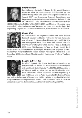 Peter Schumann
                  Peter Schumann ist Senior Fellow an der Universität Konstanz,
                  wo er vor allem zu internationalen Friedenseinsätzen und
                  deren strategischen und operativen Aspekten arbeitet. Bis
                  August 2007 war Schumann Regional Coordinator and
                  Representative der United Nations Mission in Sudan (UNMIS)
                  im Süd-Sudan. Zuvor arbeitete er als Director of Civil Affairs
(2004-2005) sowie als Chief of Staff (2005-2006) der Mission. Schumann stand
mehr als 25 Jahre im Dienste der Vereinten Nationen und war in dieser Zeit
regelmäßig Mitglied von UN-Friedensmissionen, so im Kosovo und in Somalia.

                   alex de Waal
                    Dr. Alex de Waal ist Programmdirektor am Social Science
                    Research Council und Senior Fellow der Harvard Humanita-
                    rian Initiative. Er ist Autor bzw. Herausgeber von 13 Büchern
                    mit Schwerpunkt Sudan. Zuletzt erschien von ihm Darfur: A
                    New History of a Long War (2008, mit Julie Flint). In den Jahren
                    2005-6 und 2009 fungierte de Waal als Berater der Afrikani-
schen Union bei den Friedensverhandlungen für Darfur. Die Magazine Prospect
und Foreign Policy zählten ihn zu den hundert wichtigsten öffentlichen Intel-
lektuellen (2008), der Atlantic Monthly zu einer Gruppe von 27 «Brave Thinkers»
(2009).

                   dr. John g. nyuot Yoh
                   Dr. John G. Nyuot Yoh ist Dozent für afrikanische und interna-
                   tionale Politik am Institut für Politikwissenschaft der Univer-
                   sität von Südafrika in Pretoria. Von 1997 bis 2003 arbeitete er
                   als Wissenschaftlicher Mitarbeiter am Royal Institute for Inter-
                   Faith Studies in Amman, Jordanien. Yoh reist regelmäßig in
                   den Süd-Sudan und ist Autor zahlreicher Bücher und Artikel
zur sudanesischen und afrikanischen Politik, zu Fragen von Konfliktbearbei-
tung und Konfliktlösung sowie zum Thema Christentum und Islam in Ostafrika.
Zuletzt erschien von ihm South Sudan: Prospects and Challenges (2009).
                                                                                       Sudan – Kein leichter Weg in die Zukunft




120
 
