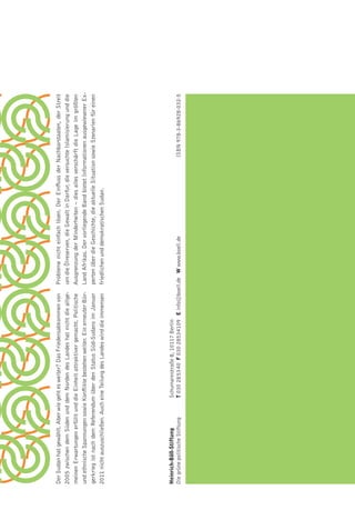 Der Sudan hat gewählt. Aber wie geht es weiter? Das Friedensabkommen von     Probleme nicht einfach lösen. Der Einﬂuss der Nachbarstaaten, der Streit
2005 zwischen dem Süden und dem Norden des Landes hat nicht die allge-       um die Ölreserven, die Gewalt in Darfur, die versuchte Islamisierung und die
meinen Erwartungen erfüllt und die Einheit attraktiver gemacht. Politische   Ausgrenzung der Minderheiten – dies alles verschärft die Lage im größten
und ethnische Spannungen sowie Konﬂikte bestehen weiter. Ein erneuter Bür-   Land Afrikas. Der vorliegende Band bietet Informationen ausgewiesener Ex-
gerkrieg ist nach dem Referendum über den Status Süd-Sudans im Januar        perten über die Geschichte, die aktuelle Situation sowie Szenarien für einen
2011 nicht auszuschließen. Auch eine Teilung des Landes wird die immensen    friedlichen und demokratischen Sudan.




Heinrich-Böll-Stiftung           Schumannstraße 8, 10117 Berlin
Die grüne politische Stiftung    T 030 28 53 40 F 030 28534109 E info@boell.de W www.boell.de                                  ISBN 978-3-86928-032-5
 