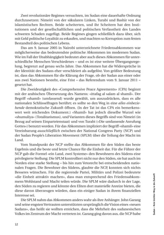 Zwei revolutionäre Regimes versuchten, im Sudan eine dauerhafte Ordnung
durchzusetzen: Nimeiri von der säkularen Linken, Turabi und Bashir von der
islamistischen Rechten. Beide scheiterten, und ihr Scheitern hat den Insti-
tutionen und der gesellschaftlichen und politischen Verfasstheit des Landes
schweren Schaden zugefügt. Beide Regimes gingen schließlich dazu über, sich
mit Geld politische Loyalität zu erkaufen, und machten so Korruption zum festen
Bestandteil des politischen Lebens.
     Das am 9. Januar 2005 in Nairobi unterzeichnete Friedensabkommen war
möglicherweise das bedeutendste politische Abkommen im modernen Sudan.
Wie im Fall der Unabhängigkeit bedeutet aber auch dieses Abkommen für unter-
schiedliche Menschen Verschiedenes – und es ist eine weitere Übergangsrege-
lung, begrenzt auf genau sechs Jahre. Das Abkommen hat die Widersprüche in
der Identität des Sudans eher verschleiert als aufgelöst. Von größter Bedeutung
ist, dass das Abkommen für die Klärung der Frage, ob der Sudan aus einer oder
aus zwei Nationen besteht, eine Frist – das Referendum vom 9. Januar 2011 –
gesetzt hat.
     Die Zweideutigkeit des «Comprehensive Peace Agreements» (CPA) beginnt
mit der arabischen Übersetzung des Namens: «ittafag al salam al shamil». Der
Begriff «shamil» (umfassend) wurde gewählt, um auszudrücken, dass es alle
nationalen Schlüsselfragen berührt; es sollte so den Weg in eine alles einbezie-
hende demokratische Zukunft öffnen. (In der Tat ist das CPA ein bemerkens-
wert weit reichendes Dokument.) «Shamil» hat jedoch dieselbe Wurzel wie
«shumuliya» (Totalitarismus), und Varianten dieses Begriffs sind von Nimeiri (in
Bezug auf seinen Einparteienstaat) und von Turabi («Die umfassende Anrufung
Gottes») benutzt worden. Für das Abkommen impliziert der Begriff «shamil» eine
Vereinbarung ausschließlich zwischen der National Congress Party (NCP) und
der Sudan People’s Liberation Movement (SPLM) über die Teilung der Macht im
Land.
     Vom Standpunkt der NCP stellte das Abkommen für den Süden das beste
Ergebnis und die beste und letzte Chance für die Einheit dar. Für die Führer der
NCP gab die Formel «ein Land, zwei Systeme» den Bewohnern des Südens eine
privilegierte Stellung: Die SPLM kontrolliert nicht nur den Süden, sie hat auch im
Norden eine starke Stellung – bis hin zum Vetorecht bei entscheidenden natio-
nalen Fragen. Die Bewohner des Südens, glaubte die NCP, konnten sich nichts
Besseres wünschen. Für die regierende Partei, Militärs und Polizei bedeutete
                                                                                     Sudan – Kein leichter Weg in die Zukunft




«die Einheit attraktiv machen», dass man entsprechend des Friedensabkom-
mens Wohlstand und Macht teilen würde. Die SPLM wäre dadurch in der Lage,
den Süden zu regieren und könnte den Eliten dort materielle Anreize bieten, die
diese davon überzeugen würden, dass ein einiger Sudan in ihrem finanziellen
Interesse sei.
     Die SPLM nahm das Abkommen anders wahr als ihre Anhänger. John Garang
und seine engsten Vertrauten unterstützten ursprünglich die Vision eines «neuen
Sudans», das heißt sie wollten erreichen, dass die Mehrheit des sudanesischen
Volkes im Zentrum der Macht vertreten ist. Garang ging davon aus, die NCP habe


12
 