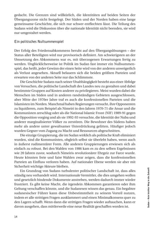 gedacht. Die Grenzen sind willkürlich, die Identitäten auf beiden Seiten der
Übergangszone nicht festgelegt. Der Süden und der Norden haben eine lange
gemeinsame Geschichte, die sich nur schwer entflechten lässt. Die Teilung des
Sudans wird die Diskussion über die nationale Identität nicht beenden, sie wird
nur umgestaltet werden.

Ein politisches Nullsummenspiel

Der Erfolg des Friedensabkommens beruht auf den Übergangslösungen – der
Status aller Beteiligten wird nur provisorisch definiert. Am schwierigsten an der
Umsetzung des Abkommens war es, mit überzogenen Erwartungen fertig zu
werden. Unglücklicherweise ist Politik im Sudan fast immer ein Nullsummen-
spiel, das heißt, jeder Gewinn der einen Seite wird von der anderen unweigerlich
als Verlust angesehen. Aktuell belauern sich die beiden größten Parteien und
erwarten von der anderen Seite nur das Schlimmste.
    Die Geschichte Sudans nach seiner Unabhängigkeit besteht aus einer Abfolge
von Versuchen, die politische Landschaft des Landes neu zu gestalten und dabei
bestimmte Gruppen auf Kosten anderer zu privilegieren. Meist wurden dabei die
Menschen im Süden und in anderen randständigen Gebieten ausgeschlossen,
aber Mitte der 1970er Jahre traf es auch die konfessionellen Parteien und die
Islamisten im Norden. Manchmal haben Regierungen versucht, ihre Opponenten
zu liquidieren, zum Beispiel als Nimeiri in den Jahren 1970-71 die Ansar und die
Kommunisten zerschlug oder als die National Islamic Front (NIF) 1989-91 gegen
die Opposition vorging und als sie 1992-93 versuchte, die Identität der Nuba und
anderer marginalisierter Völker zu zerstören. Die Bewohner des Südens haben
mehr als andere unter gewaltsamer Unterdrückung gelitten. Häufiger jedoch
wurden Gegner vom Zugang zu Macht und Ressourcen abgeschnitten.
    Die einzige Gruppierung, die im Sudan wirklich als politische Kraft eliminiert
wurden, sind die Kommunisten, obgleich selbst sie überlebt haben, wenn auch
in äußerst rudimentärer Form. Alle anderen Gruppierungen erwiesen sich als
einfach zu robust. Bei den Wahlen von 1986 kam es zu den selben Ergebnissen
wie 20 Jahren zuvor, wodurch Nimeiris revolutionärer Ehrgeiz zur Farce wurde.
Heute könnten freie und faire Wahlen zwar zeigen, dass die konfessionellen
Parteien an Einfluss verloren haben. Auf nationaler Ebene werden sie aber mit
Sicherheit wichtige Akteure bleiben.
                                                                                     Sudan – Kein leichter Weg in die Zukunft




    Ein Grundzug von Sudans turbulenter politischer Landschaft ist, dass alles
ständig neu verhandelt wird. Internationale Vermittler, die dies umgehen wollen
und gesetzlich bindende Dokumente anstreben, werden dadurch immer wieder
frustriert. Es gibt keine Macht, die irgendein Abkommen garantieren oder ihm
Geltung verschaffen könnte, und die Sudanesen wissen das genau. Ein begabter
sudanesischer Führer kann diese Unbestimmtheit zu seinem Vorteil nutzen,
indem er alle strittigen Fragen ausklammert und einen Minimalkonsens quer zu
den Lagern schafft. Wenn dann die strittigen Fragen wieder auftauchen, kann er
davon ausgehen, dass mittlerweile eine neue Realität geschaffen worden ist.


14
 