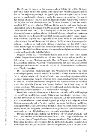 Die Zeiten, in denen in der sudanesischen Politik die größte Einigkeit
                                                                                            herrschte, fielen immer mit einem wirtschaftlichen Aufschwung zusammen,
                                                                                            der es der Regierung ermöglichte, großzügig Zuwendungen auszuschütten
                                                                                            und zuvor randständige Gruppen in die Regierung einzubinden. Das war in
                                                                                            den 1950er Jahren der Fall, wie auch im kreditgestützten Aufschwung Mitte der
                                                                                            1970er Jahre und vor allem während des Ölbooms Mitte der 2000er. Der Staats-
                                                                                            haushalt, 1999 weniger als eine Milliarde Dollar, wuchs nach dem Beginn der
                                                                                            Ölexporte in schwindelerregendem Umfang und erreichte 2007 11,8 Milliarden
                                                                                            Dollar (World Bank 2007). Die Führung der SPLM, die in den späten 1990er
                                                                                            Jahren die Chance ausgelassen hatte, die Erdölförderung zu blockieren, erkannte
                                                                                            nun, dass sie einem finanziell wesentlich besser ausgestatteten Gegner gegen-
                                                                                            über stand und zugleich die Möglichkeit hatte, einen Anteil an den Einkünften
                                                                                            zu bekommen. Die NCP konnte es sich leisten, die SPLM in die Regierung aufzu-
                                                                                            nehmen – wodurch sie noch mehr Ölfelder erschließen, von den USA verspro-
                                                                                            chene Technologie für Raffinerien erhalten konnte und dennoch nicht weniger
                                                                                            einnahm. Das Friedensabkommen wurde so durch den Ölboom und das daraus
                                                                                            resultierende politische Kalkül möglich.
                                                                                                 Möglich wurde das Friedensabkommen aber auch, weil seine beiden
                                                                                            Urheber die gemeinsame Präsidentschaft aktiv dazu nutzen wollten, Wahlen und
                                                                                            Referendum zu einer Abstimmung nicht über die Vergangenheit, sondern über
                                                                                            die Zukunft zu machen. Während verhandelt wurde, sah es so aus, als könnten
                                                                                            die steigenden Einnahmen innerhalb von sechs Jahren einen sozio-ökonomi-
                                                                                            schen Wandel bewirken.
                                                                                                 Die wesentlichen Bestimmungen des Abkommens können nur dann
                                                                                            planmäßig umgesetzt werden, wenn NCP und SPLM effektiv zusammenarbeiten.
alex de Waal Zeit der Entscheidungen im Sudan: Szenarien über das Friedensabkommen hinaus




                                                                                            Das Verhältnis zwischen den beiden Parteien war von Anfang an problematisch.
                                                                                            Doch der gegenseitige Respekt zwischen John Garang und Ali Osman Taha und
                                                                                            ihr Versuch, Probleme strukturell anzugehen und vorausdenkend zu handeln,
                                                                                            boten eine wirkliche Chance. Mit Garangs Tod und der Schwächung von Ali
                                                                                            Osman wurde das Abkommen zu einer leeren Formel, und die ständige Vermitt-
                                                                                            lung Dritter, insbesondere der USA, wurde immer wichtiger.
                                                                                                 Das CPA ist ein äußerst komplexes Abkommen und sieht vielfache Übergänge
                                                                                            vor: vom Krieg zum Frieden, von der Diktatur zur Demokratie, von einer zentra-
                                                                                            lisierten Herrschaft zu Föderalismus und Teilhabe. All das umzusetzen wäre
                                                                                            auch unter den besten Umständen eine gewaltige Aufgabe, die viel guten Willen,
                                                                                            Abstimmung zwischen den Parteien und internationale Beteiligung und Finan-
                                                                                            zierung erforderte. Das aber war nie der Fall. Seit das Abkommen unterzeichnet
                                                                                            wurde, haben vier Ereignisse seinen Geist untergraben und seine Umsetzung zu
                                                                                            kaum mehr als einer Pflichtübung und einem Wartespiel gemacht.
                                                                                                 Der erste und schwerste Schlag war der frühe Tod von John Garang. Er starb
                                                                                            am 31. Juli 2005 bei einem Hubschrauberabsturz, nur 21 Tage nachdem er den
                                                                                            Posten eines Ersten Vizepräsidenten übernommen hatte. Niemand anderes aus
                                                                                            dem Süden konnte so überzeugend für die Einheit des Landes eintreten. Sein
                                                                                            Nachfolger, Salva Kiir, hat nie einen Hehl daraus gemacht, dass er für die Abspal-


                                                                                                                                                                           15
 