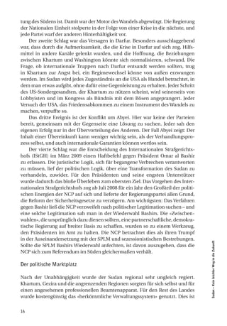 tung des Südens ist. Damit war der Motor des Wandels abgewürgt. Die Regierung
der Nationalen Einheit stolperte in der Folge von einer Krise in die nächste, und
jede Partei warf der anderen Hinterhältigkeit vor.
    Der zweite Schlag war das Versagen in Darfur. Besonders ausschlaggebend
war, dass durch die Aufmerksamkeit, die die Krise in Darfur auf sich zog, Hilfs-
mittel in andere Kanäle gelenkt wurden, und die Hoffnung, die Beziehungen
zwischen Khartum und Washington könnte sich normalisieren, schwand. Die
Frage, ob internationale Truppen nach Darfur entsandt werden sollten, trug
in Khartum zur Angst bei, ein Regimewechsel könne von außen erzwungen
werden. Im Sudan wird jedes Zugeständnis an die USA als Handel betrachtet, in
dem man etwas aufgibt, ohne dafür eine Gegenleistung zu erhalten. Jeder Schritt
des US-Sondergesandten, der Khartum zu nützen scheint, wird seinerseits von
Lobbyisten und im Kongress als Bündnis mit dem Bösen angeprangert. Jeder
Versuch der USA, das Friedensabkommen zu einem Instrument des Wandels zu
machen, verpuffte so.
    Das dritte Ereignis ist der Konflikt um Abyei. Hier war keine der Parteien
bereit, gemeinsam mit der Gegenseite eine Lösung zu suchen. Jeder sah den
eigenen Erfolg nur in der Übervorteilung des Anderen. Der Fall Abyei zeigt: Der
Inhalt einer Übereinkunft kann weniger wichtig sein, als der Verhandlungspro-
zess selbst, und auch internationale Garantien können wertlos sein.
    Der vierte Schlag war die Entscheidung des Internationalen Strafgerichts-
hofs (IStGH) im März 2009 einen Haftbefehl gegen Präsident Omar al Bashir
zu erlassen. Die juristische Logik, sich für begangene Verbrechen verantworten
zu müssen, lief der politischen Logik, über eine Transformation des Sudan zu
verhandeln, zuwider. Für den Präsidenten und seine engsten Unterstützer
wurde dadurch das bloße Überleben zum obersten Ziel. Das Vorgehen des Inter-
nationalen Strafgerichtshofs zog ab Juli 2008 für ein Jahr den Großteil der politi-
schen Energien der NCP auf sich und lieferte der Regierungspartei allen Grund,
die Reform der Sicherheitsgesetze zu verzögern. Am wichtigsten: Das Verfahren
gegen Bashir ließ die NCP verzweifelt nach politischer Legitimation suchen – und
eine solche Legitimation sah man in der Wiederwahl Bashirs. Die «Zwischen-
wahlen», die ursprünglich dazu dienen sollten, eine partnerschaftliche, demokra-
tische Regierung auf breiter Basis zu schaffen, wurden so zu einem Werkzeug,
den Präsidenten im Amt zu halten. Die NCP betrachtet dies als ihren Trumpf
in der Auseinandersetzung mit der SPLM und sezessionistischen Bestrebungen.
                                                                                      Sudan – Kein leichter Weg in die Zukunft




Sollte die SPLM Bashirs Wiederwahl anfechten, ist davon auszugehen, dass die
NCP sich zum Referendum im Süden gleichermaßen verhält.

Der politische Marktplatz

Nach der Unabhängigkeit wurde der Sudan regional sehr ungleich regiert.
Khartum, Gezira und die angrenzenden Regionen sorgten für sich selbst und für
einen angesehenen professionellen Beamtenapparat. Für den Rest des Landes
wurde kostengünstig das «herkömmliche Verwaltungssystem» genutzt. Dies ist


16
 