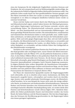 eines der Symptome für die tiefgehende Ungleichheit zwischen Zentrum und
                                                                                            Peripherie, die sich entsprechend auch im Wohlstandsgefälle niederschlägt, das
                                                                                            die sudanesische Politik im folgenden halben Jahrhundert bestimmen sollte. Das
                                                                                            politische Leben wurde durch ein Netz gesellschaftlicher Normen geregelt, und
                                                                                            dies führte innerhalb der Eliten des Landes zu einem ausgeprägten Bürgersinn,
                                                                                            wenngleich es vor allem in entlegenen ländlichen Gebieten immer wieder zu
                                                                                            extremer Gewalt kam.
                                                                                                Heute wird der Sudan noch immer durch eine Mischung aus Institutionen
                                                                                            und Klientelwirtschaft regiert, jedoch haben letztere die Oberhand gewonnen,
                                                                                            weil spätere Regierungen Institutionen und Normen entweder zerstört oder
                                                                                            vernachlässigt haben. Die Klientelwirtschaft verbraucht enorme finanzielle
                                                                                            Mittel – aus dem Staatshaushalt und aus internationalen Hilfsleistungen – mit
                                                                                            denen gewaltige Pfründe finanziert werden. Die nationalistischen, sozialistischen
                                                                                            und islamistischen Revolutionen haben es nicht geschafft, neue, stabile Loyali-
                                                                                            täten aufzubauen, sie haben jedoch viele alte Formen der Verbundenheit unter-
                                                                                            graben. Mehr und mehr gingen Regierungen dazu über, sich mit Geld Loyalität
                                                                                            zu erkaufen, die Klientelwirtschaft in ein reines Geldsystem zu verwandeln und
                                                                                            einige der entlegenen Regionen des Landes, vor allem Darfur, in einen «politi-
                                                                                            schen Markplatz» zu verwandeln, auf dem örtliche Führer ihre Gefolgschaft an
                                                                                            den Meistbietenden versteigerten.
                                                                                                Nachdem er die meisten politischen Parteien des Nord-Sudans entweder vor
                                                                                            den Kopf gestoßen oder zerschlagen hatte, nutzte Nimeiri die Mittel internatio-
                                                                                            naler Kreditgeber nach der Ölkrise 1973, um die politische Konkurrenz zu beste-
                                                                                            chen. In den frühen 1980ern öffnete er den politischen Markt für die Armee und
                                                                                            schuf militärisch-kommerzielle Joint Ventures. Als die Kosten stiegen und die
alex de Waal Zeit der Entscheidungen im Sudan: Szenarien über das Friedensabkommen hinaus




                                                                                            Wirtschaft schrumpfte, ging Nimeiri Washington um finanzielle Hilfe an. Als die
                                                                                            Finanziers Sparmaßnahmen verlangten, brach Nimeiris Regierung zusammen.
                                                                                            Es folgten fünfzehn Jahre strikter Sparpolitik, die Staatsfinanzen schrumpften.
                                                                                            Die darauf folgenden Regierungen suchten noch kreativere Wege, um die Armee
                                                                                            bezahlen und eine politische Basis aufbauen zu können und nahmen sogar die
                                                                                            Finanzsysteme der Islamisten in Anspruch (Brown 1992).
                                                                                                Die Phase der islamistischen Sparpolitik machte die Regierungsgeschäfte
                                                                                            noch informeller, als sie es ohnehin schon waren. Institutionen, die früher die
                                                                                            Staatsmacht ausgeübt hatten, schrumpften und wurden durch ein durchläs-
                                                                                            siges System vieler parallel arbeitender Einrichtungen ersetzt, die Klientelwirt-
                                                                                            schaft betreiben. So ist zum Beispiel die Armee nicht mehr die einzige militäri-
                                                                                            sche Macht; sie konkurriert mit konfessionellen Sicherheitsdiensten. Islamische
                                                                                            Banken und Parteien betreiben eine Schattenwirtschaft. Große Teile des Etats
                                                                                            unterliegen keinerlei offiziellen Haushaltsprüfung mehr, sie werden direkt über
                                                                                            Parteien und Sicherheitsdienste verteilt (African Rights 1997). Sämtliche Stütz-
                                                                                            pfeiler des frühen postkolonialen Staates sind demontiert worden: das Gezira
                                                                                            Board, die Sudan Railways und der Beamtenapparat. Dies hat dazu beigetragen,
                                                                                            dass das Vertrauen der Bevölkerung geschwunden ist; die Regierungen haben
                                                                                            eine immer geringere Legitimation.


                                                                                                                                                                          17
 